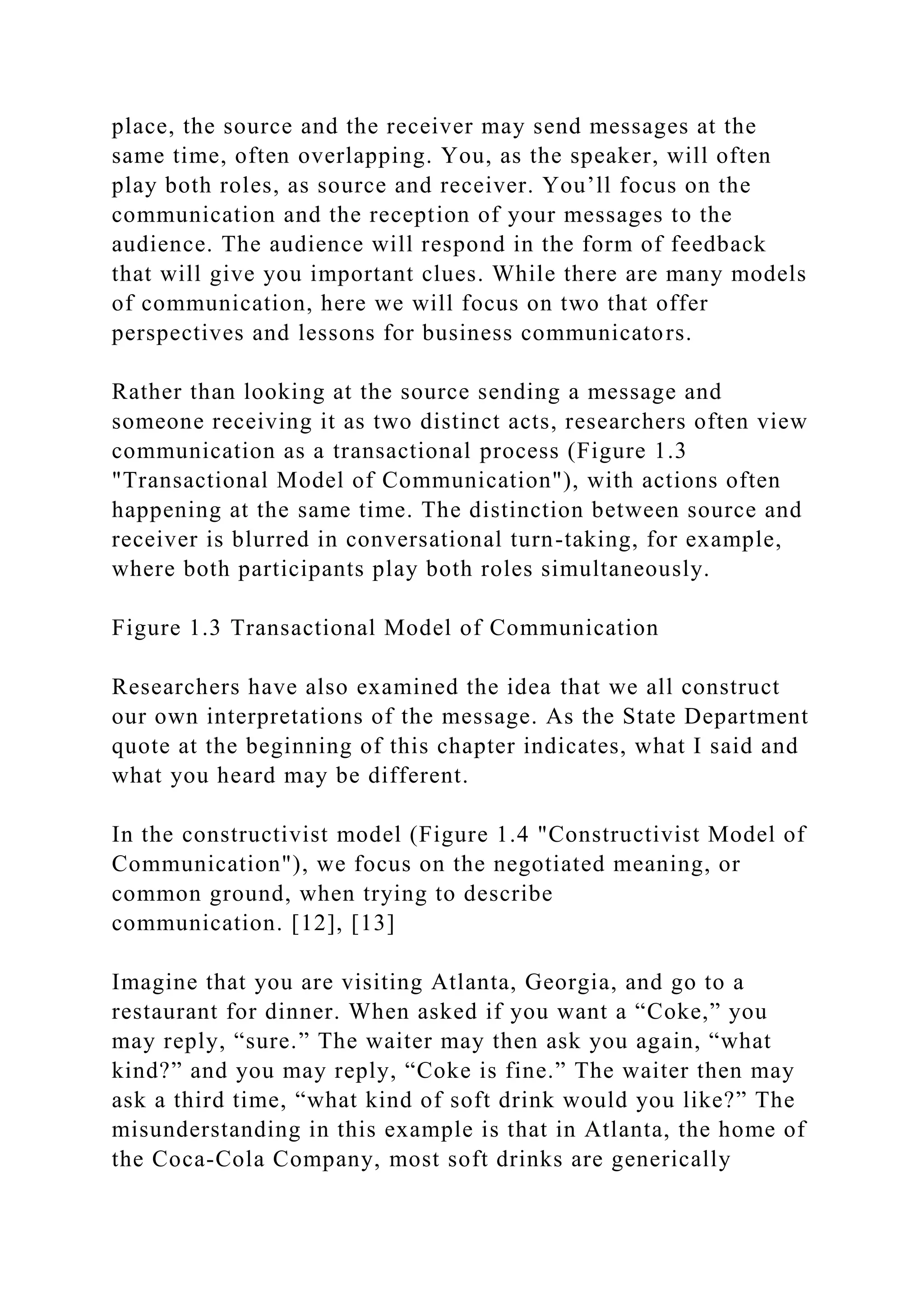 place, the source and the receiver may send messages at the
same time, often overlapping. You, as the speaker, will often
play both roles, as source and receiver. You’ll focus on the
communication and the reception of your messages to the
audience. The audience will respond in the form of feedback
that will give you important clues. While there are many models
of communication, here we will focus on two that offer
perspectives and lessons for business communicators.
Rather than looking at the source sending a message and
someone receiving it as two distinct acts, researchers often view
communication as a transactional process (Figure 1.3
"Transactional Model of Communication"), with actions often
happening at the same time. The distinction between source and
receiver is blurred in conversational turn-taking, for example,
where both participants play both roles simultaneously.
Figure 1.3 Transactional Model of Communication
Researchers have also examined the idea that we all construct
our own interpretations of the message. As the State Department
quote at the beginning of this chapter indicates, what I said and
what you heard may be different.
In the constructivist model (Figure 1.4 "Constructivist Model of
Communication"), we focus on the negotiated meaning, or
common ground, when trying to describe
communication. [12], [13]
Imagine that you are visiting Atlanta, Georgia, and go to a
restaurant for dinner. When asked if you want a “Coke,” you
may reply, “sure.” The waiter may then ask you again, “what
kind?” and you may reply, “Coke is fine.” The waiter then may
ask a third time, “what kind of soft drink would you like?” The
misunderstanding in this example is that in Atlanta, the home of
the Coca-Cola Company, most soft drinks are generically
 
