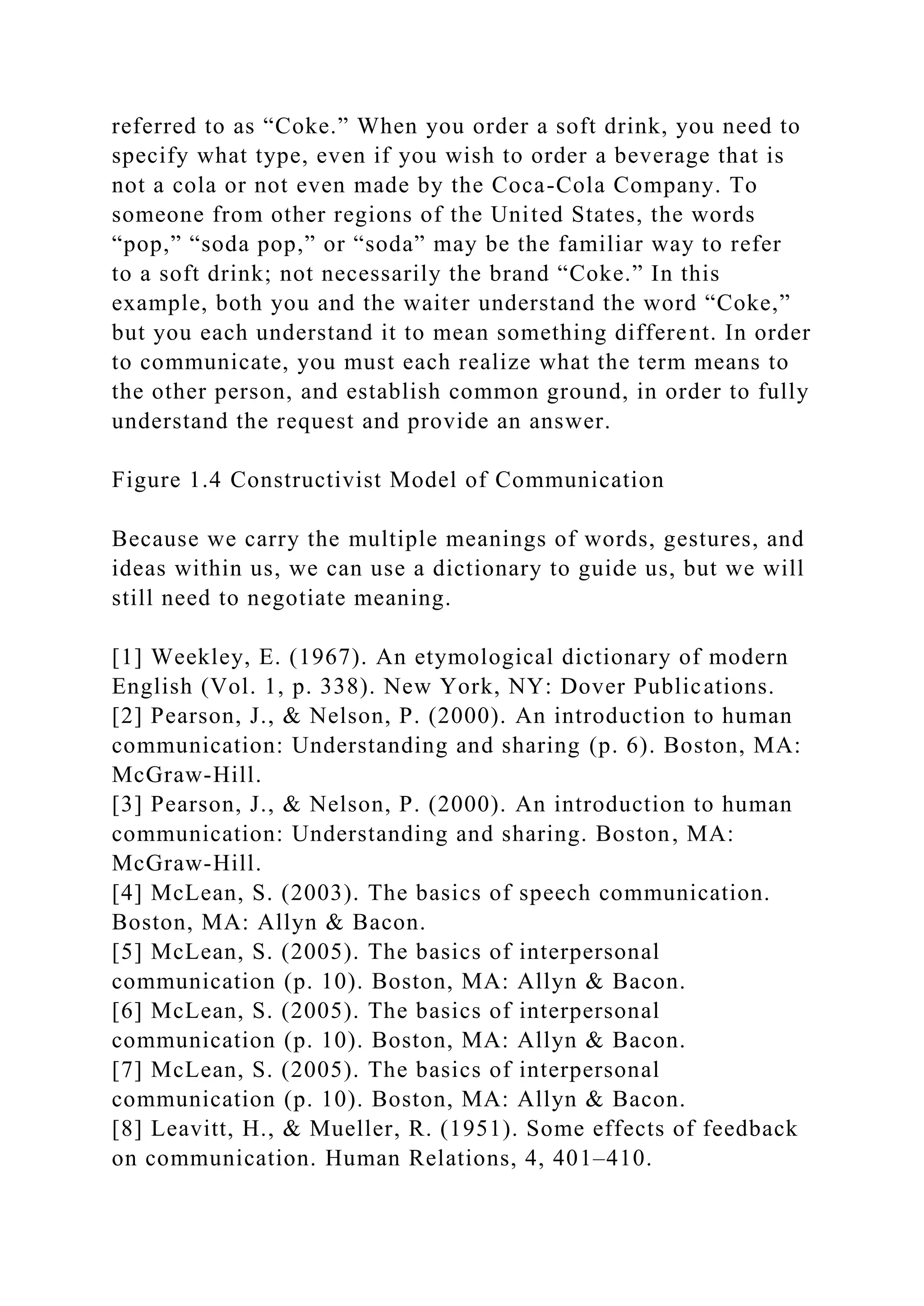 referred to as “Coke.” When you order a soft drink, you need to
specify what type, even if you wish to order a beverage that is
not a cola or not even made by the Coca-Cola Company. To
someone from other regions of the United States, the words
“pop,” “soda pop,” or “soda” may be the familiar way to refer
to a soft drink; not necessarily the brand “Coke.” In this
example, both you and the waiter understand the word “Coke,”
but you each understand it to mean something different. In order
to communicate, you must each realize what the term means to
the other person, and establish common ground, in order to fully
understand the request and provide an answer.
Figure 1.4 Constructivist Model of Communication
Because we carry the multiple meanings of words, gestures, and
ideas within us, we can use a dictionary to guide us, but we will
still need to negotiate meaning.
[1] Weekley, E. (1967). An etymological dictionary of modern
English (Vol. 1, p. 338). New York, NY: Dover Publications.
[2] Pearson, J., & Nelson, P. (2000). An introduction to human
communication: Understanding and sharing (p. 6). Boston, MA:
McGraw-Hill.
[3] Pearson, J., & Nelson, P. (2000). An introduction to human
communication: Understanding and sharing. Boston, MA:
McGraw-Hill.
[4] McLean, S. (2003). The basics of speech communication.
Boston, MA: Allyn & Bacon.
[5] McLean, S. (2005). The basics of interpersonal
communication (p. 10). Boston, MA: Allyn & Bacon.
[6] McLean, S. (2005). The basics of interpersonal
communication (p. 10). Boston, MA: Allyn & Bacon.
[7] McLean, S. (2005). The basics of interpersonal
communication (p. 10). Boston, MA: Allyn & Bacon.
[8] Leavitt, H., & Mueller, R. (1951). Some effects of feedback
on communication. Human Relations, 4, 401–410.
 