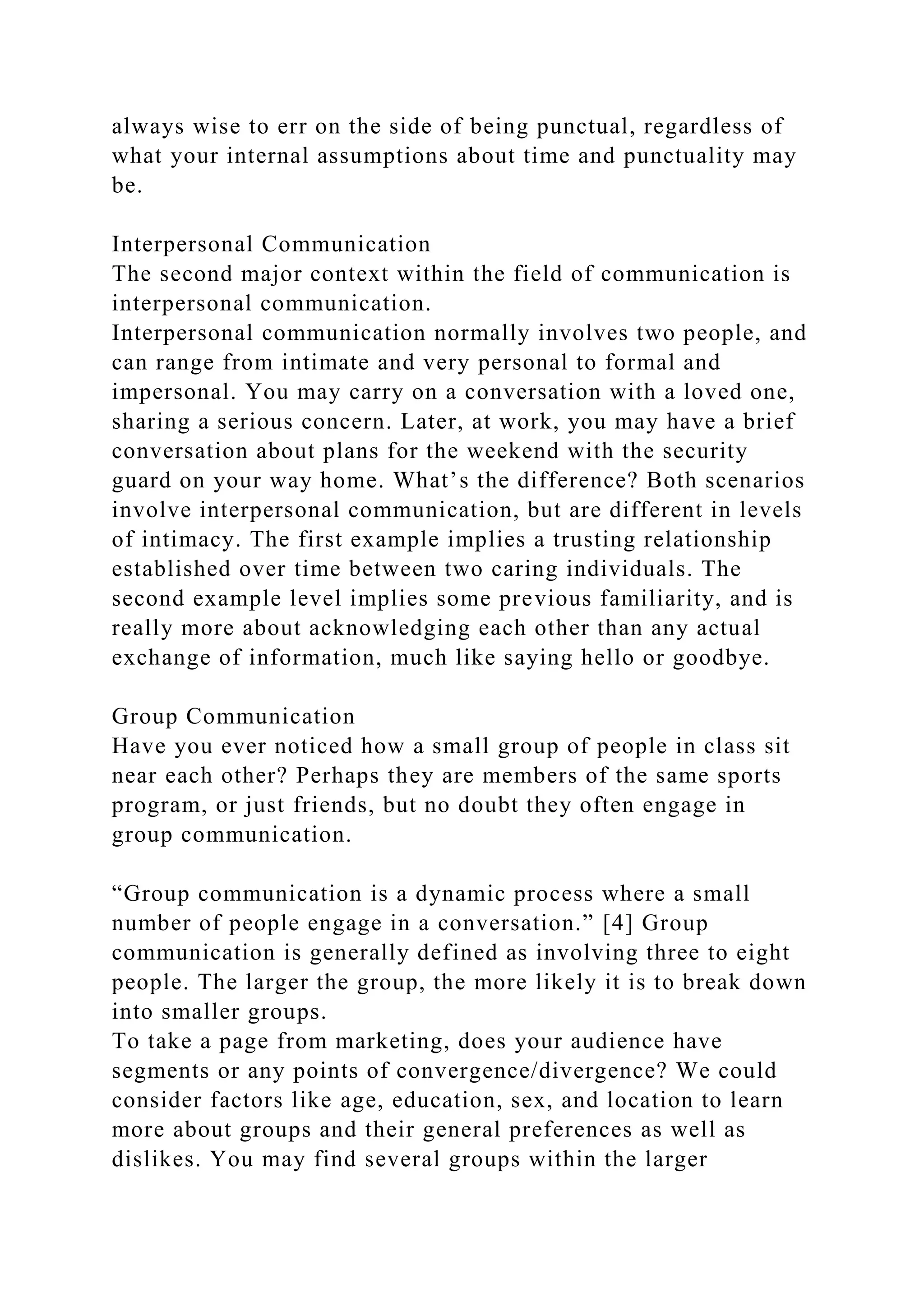 always wise to err on the side of being punctual, regardless of
what your internal assumptions about time and punctuality may
be.
Interpersonal Communication
The second major context within the field of communication is
interpersonal communication.
Interpersonal communication normally involves two people, and
can range from intimate and very personal to formal and
impersonal. You may carry on a conversation with a loved one,
sharing a serious concern. Later, at work, you may have a brief
conversation about plans for the weekend with the security
guard on your way home. What’s the difference? Both scenarios
involve interpersonal communication, but are different in levels
of intimacy. The first example implies a trusting relationship
established over time between two caring individuals. The
second example level implies some previous familiarity, and is
really more about acknowledging each other than any actual
exchange of information, much like saying hello or goodbye.
Group Communication
Have you ever noticed how a small group of people in class sit
near each other? Perhaps they are members of the same sports
program, or just friends, but no doubt they often engage in
group communication.
“Group communication is a dynamic process where a small
number of people engage in a conversation.” [4] Group
communication is generally defined as involving three to eight
people. The larger the group, the more likely it is to break down
into smaller groups.
To take a page from marketing, does your audience have
segments or any points of convergence/divergence? We could
consider factors like age, education, sex, and location to learn
more about groups and their general preferences as well as
dislikes. You may find several groups within the larger
 