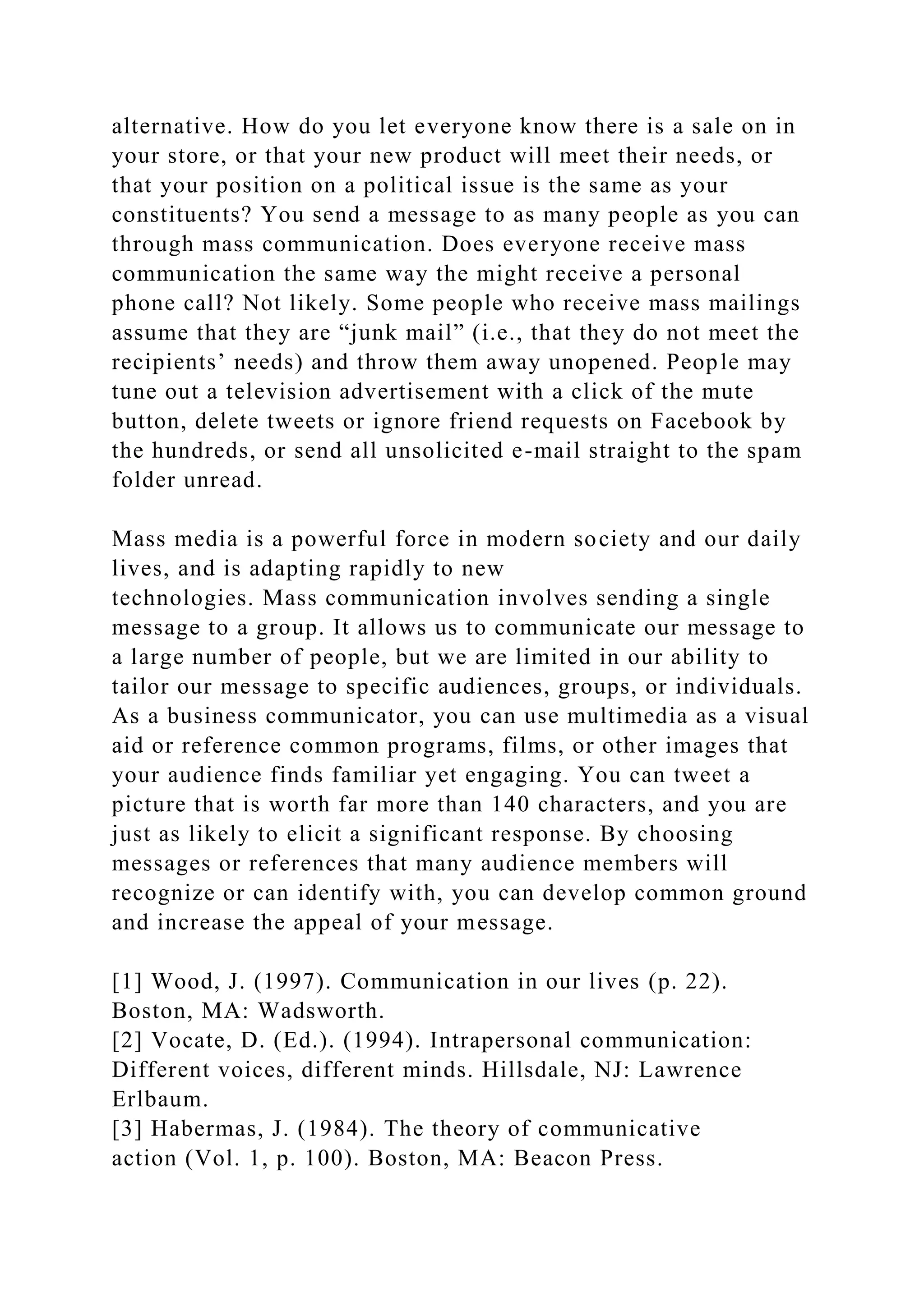 alternative. How do you let everyone know there is a sale on in
your store, or that your new product will meet their needs, or
that your position on a political issue is the same as your
constituents? You send a message to as many people as you can
through mass communication. Does everyone receive mass
communication the same way the might receive a personal
phone call? Not likely. Some people who receive mass mailings
assume that they are “junk mail” (i.e., that they do not meet the
recipients’ needs) and throw them away unopened. People may
tune out a television advertisement with a click of the mute
button, delete tweets or ignore friend requests on Facebook by
the hundreds, or send all unsolicited e-mail straight to the spam
folder unread.
Mass media is a powerful force in modern society and our daily
lives, and is adapting rapidly to new
technologies. Mass communication involves sending a single
message to a group. It allows us to communicate our message to
a large number of people, but we are limited in our ability to
tailor our message to specific audiences, groups, or individuals.
As a business communicator, you can use multimedia as a visual
aid or reference common programs, films, or other images that
your audience finds familiar yet engaging. You can tweet a
picture that is worth far more than 140 characters, and you are
just as likely to elicit a significant response. By choosing
messages or references that many audience members will
recognize or can identify with, you can develop common ground
and increase the appeal of your message.
[1] Wood, J. (1997). Communication in our lives (p. 22).
Boston, MA: Wadsworth.
[2] Vocate, D. (Ed.). (1994). Intrapersonal communication:
Different voices, different minds. Hillsdale, NJ: Lawrence
Erlbaum.
[3] Habermas, J. (1984). The theory of communicative
action (Vol. 1, p. 100). Boston, MA: Beacon Press.
 