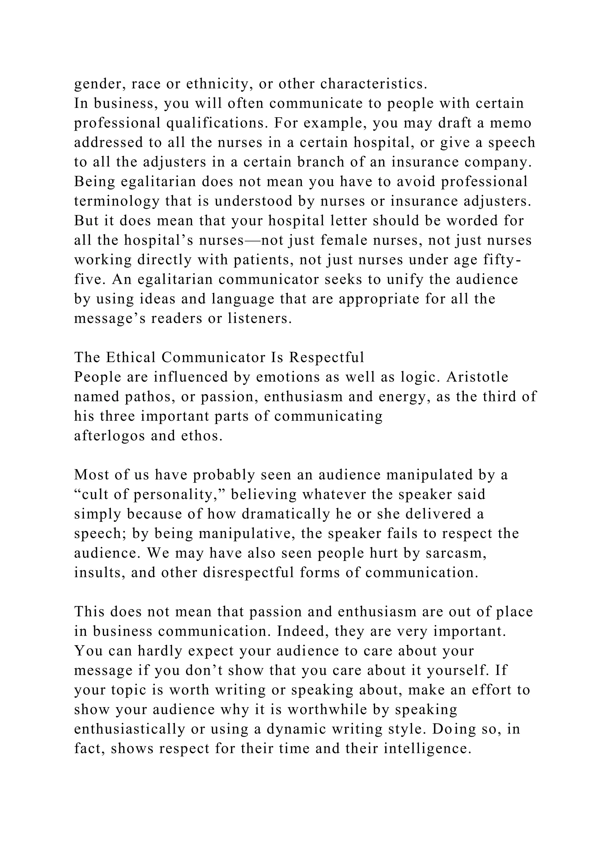 gender, race or ethnicity, or other characteristics.
In business, you will often communicate to people with certain
professional qualifications. For example, you may draft a memo
addressed to all the nurses in a certain hospital, or give a speech
to all the adjusters in a certain branch of an insurance company.
Being egalitarian does not mean you have to avoid professional
terminology that is understood by nurses or insurance adjusters.
But it does mean that your hospital letter should be worded for
all the hospital’s nurses—not just female nurses, not just nurses
working directly with patients, not just nurses under age fifty-
five. An egalitarian communicator seeks to unify the audience
by using ideas and language that are appropriate for all the
message’s readers or listeners.
The Ethical Communicator Is Respectful
People are influenced by emotions as well as logic. Aristotle
named pathos, or passion, enthusiasm and energy, as the third of
his three important parts of communicating
afterlogos and ethos.
Most of us have probably seen an audience manipulated by a
“cult of personality,” believing whatever the speaker said
simply because of how dramatically he or she delivered a
speech; by being manipulative, the speaker fails to respect the
audience. We may have also seen people hurt by sarcasm,
insults, and other disrespectful forms of communication.
This does not mean that passion and enthusiasm are out of place
in business communication. Indeed, they are very important.
You can hardly expect your audience to care about your
message if you don’t show that you care about it yourself. If
your topic is worth writing or speaking about, make an effort to
show your audience why it is worthwhile by speaking
enthusiastically or using a dynamic writing style. Doing so, in
fact, shows respect for their time and their intelligence.
 