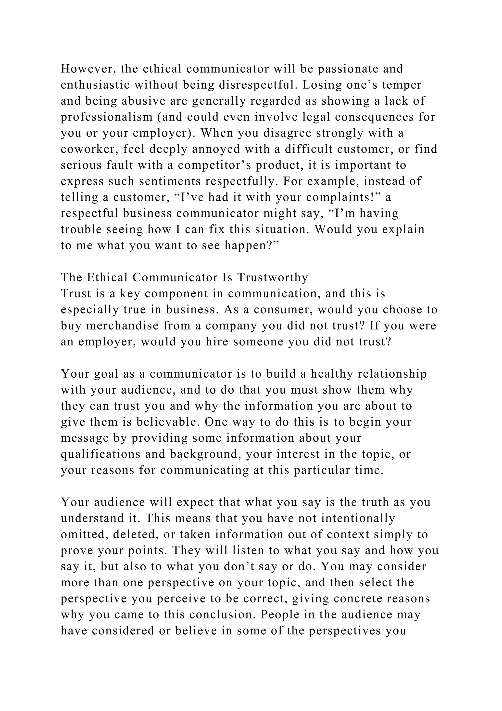 However, the ethical communicator will be passionate and
enthusiastic without being disrespectful. Losing one’s temper
and being abusive are generally regarded as showing a lack of
professionalism (and could even involve legal consequences for
you or your employer). When you disagree strongly with a
coworker, feel deeply annoyed with a difficult customer, or find
serious fault with a competitor’s product, it is important to
express such sentiments respectfully. For example, instead of
telling a customer, “I’ve had it with your complaints!” a
respectful business communicator might say, “I’m having
trouble seeing how I can fix this situation. Would you explain
to me what you want to see happen?”
The Ethical Communicator Is Trustworthy
Trust is a key component in communication, and this is
especially true in business. As a consumer, would you choose to
buy merchandise from a company you did not trust? If you were
an employer, would you hire someone you did not trust?
Your goal as a communicator is to build a healthy relationship
with your audience, and to do that you must show them why
they can trust you and why the information you are about to
give them is believable. One way to do this is to begin your
message by providing some information about your
qualifications and background, your interest in the topic, or
your reasons for communicating at this particular time.
Your audience will expect that what you say is the truth as you
understand it. This means that you have not intentionally
omitted, deleted, or taken information out of context simply to
prove your points. They will listen to what you say and how you
say it, but also to what you don’t say or do. You may consider
more than one perspective on your topic, and then select the
perspective you perceive to be correct, giving concrete reasons
why you came to this conclusion. People in the audience may
have considered or believe in some of the perspectives you
 