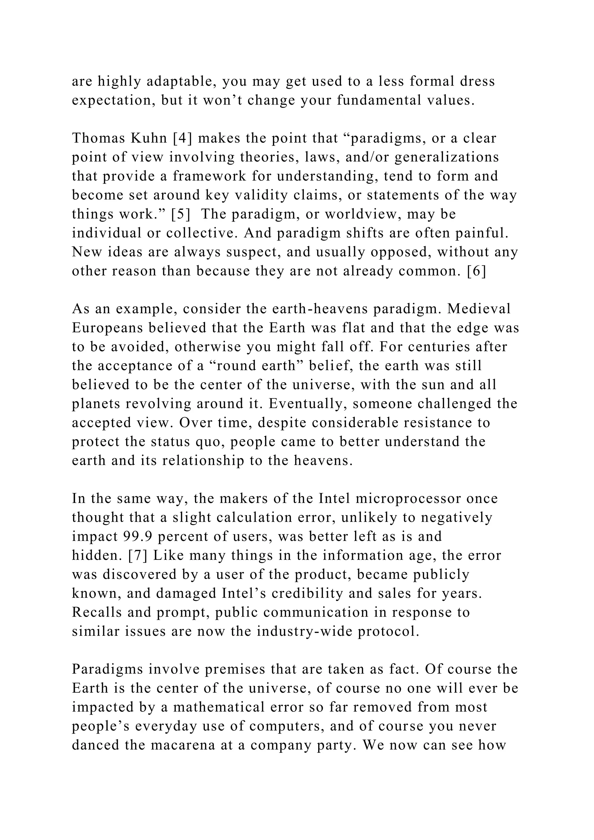 are highly adaptable, you may get used to a less formal dress
expectation, but it won’t change your fundamental values.
Thomas Kuhn [4] makes the point that “paradigms, or a clear
point of view involving theories, laws, and/or generalizations
that provide a framework for understanding, tend to form and
become set around key validity claims, or statements of the way
things work.” [5] The paradigm, or worldview, may be
individual or collective. And paradigm shifts are often painful.
New ideas are always suspect, and usually opposed, without any
other reason than because they are not already common. [6]
As an example, consider the earth-heavens paradigm. Medieval
Europeans believed that the Earth was flat and that the edge was
to be avoided, otherwise you might fall off. For centuries after
the acceptance of a “round earth” belief, the earth was still
believed to be the center of the universe, with the sun and all
planets revolving around it. Eventually, someone challenged the
accepted view. Over time, despite considerable resistance to
protect the status quo, people came to better understand the
earth and its relationship to the heavens.
In the same way, the makers of the Intel microprocessor once
thought that a slight calculation error, unlikely to negatively
impact 99.9 percent of users, was better left as is and
hidden. [7] Like many things in the information age, the error
was discovered by a user of the product, became publicly
known, and damaged Intel’s credibility and sales for years.
Recalls and prompt, public communication in response to
similar issues are now the industry-wide protocol.
Paradigms involve premises that are taken as fact. Of course the
Earth is the center of the universe, of course no one will ever be
impacted by a mathematical error so far removed from most
people’s everyday use of computers, and of course you never
danced the macarena at a company party. We now can see how
 