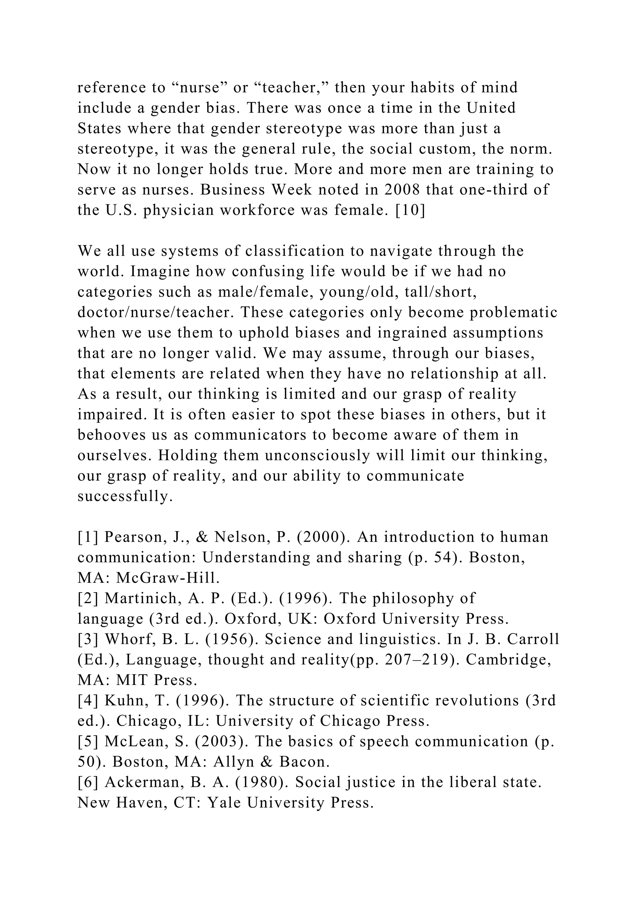 reference to “nurse” or “teacher,” then your habits of mind
include a gender bias. There was once a time in the United
States where that gender stereotype was more than just a
stereotype, it was the general rule, the social custom, the norm.
Now it no longer holds true. More and more men are training to
serve as nurses. Business Week noted in 2008 that one-third of
the U.S. physician workforce was female. [10]
We all use systems of classification to navigate through the
world. Imagine how confusing life would be if we had no
categories such as male/female, young/old, tall/short,
doctor/nurse/teacher. These categories only become problematic
when we use them to uphold biases and ingrained assumptions
that are no longer valid. We may assume, through our biases,
that elements are related when they have no relationship at all.
As a result, our thinking is limited and our grasp of reality
impaired. It is often easier to spot these biases in others, but it
behooves us as communicators to become aware of them in
ourselves. Holding them unconsciously will limit our thinking,
our grasp of reality, and our ability to communicate
successfully.
[1] Pearson, J., & Nelson, P. (2000). An introduction to human
communication: Understanding and sharing (p. 54). Boston,
MA: McGraw-Hill.
[2] Martinich, A. P. (Ed.). (1996). The philosophy of
language (3rd ed.). Oxford, UK: Oxford University Press.
[3] Whorf, B. L. (1956). Science and linguistics. In J. B. Carroll
(Ed.), Language, thought and reality(pp. 207–219). Cambridge,
MA: MIT Press.
[4] Kuhn, T. (1996). The structure of scientific revolutions (3rd
ed.). Chicago, IL: University of Chicago Press.
[5] McLean, S. (2003). The basics of speech communication (p.
50). Boston, MA: Allyn & Bacon.
[6] Ackerman, B. A. (1980). Social justice in the liberal state.
New Haven, CT: Yale University Press.
 