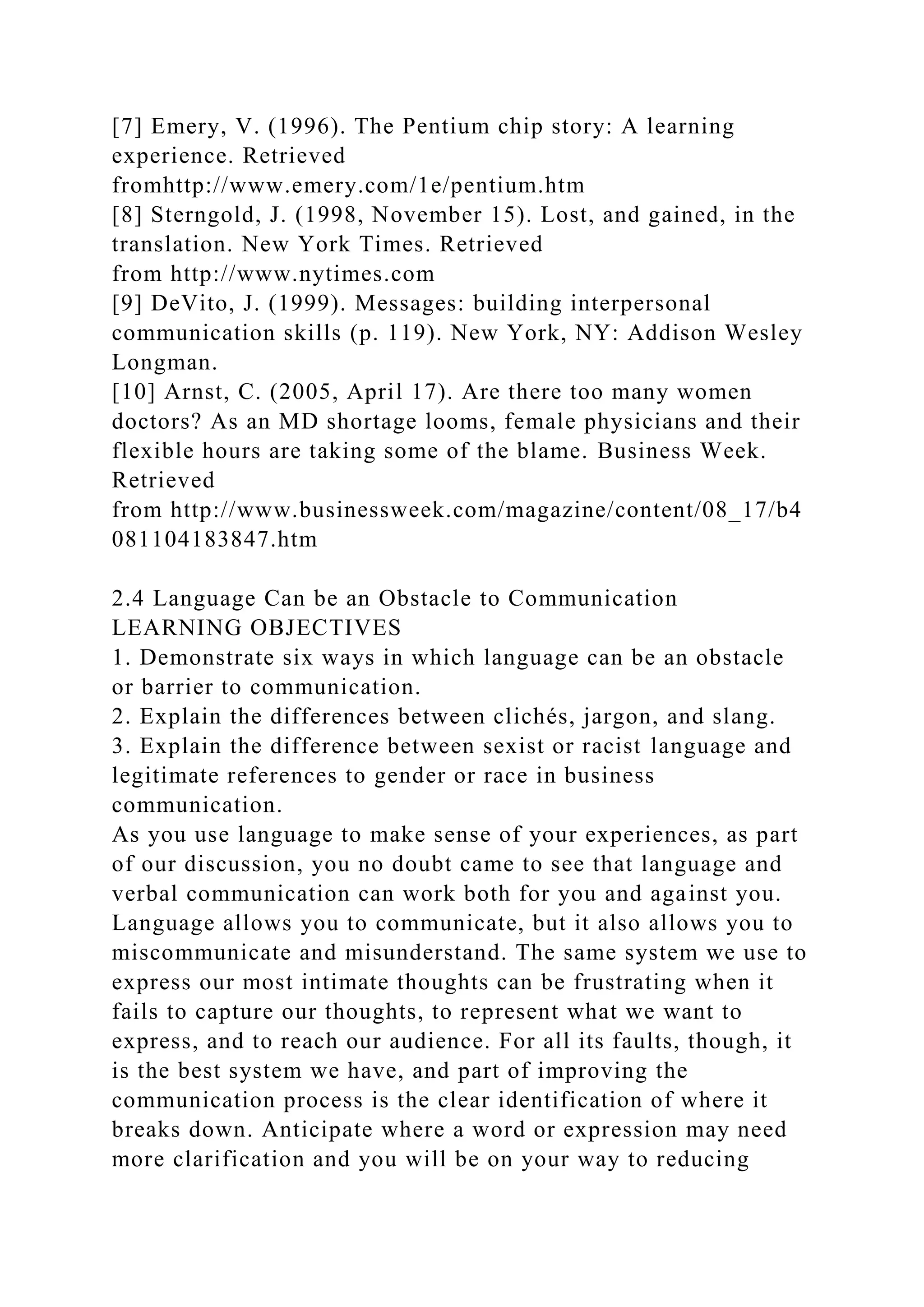 [7] Emery, V. (1996). The Pentium chip story: A learning
experience. Retrieved
fromhttp://www.emery.com/1e/pentium.htm
[8] Sterngold, J. (1998, November 15). Lost, and gained, in the
translation. New York Times. Retrieved
from http://www.nytimes.com
[9] DeVito, J. (1999). Messages: building interpersonal
communication skills (p. 119). New York, NY: Addison Wesley
Longman.
[10] Arnst, C. (2005, April 17). Are there too many women
doctors? As an MD shortage looms, female physicians and their
flexible hours are taking some of the blame. Business Week.
Retrieved
from http://www.businessweek.com/magazine/content/08_17/b4
081104183847.htm
2.4 Language Can be an Obstacle to Communication
LEARNING OBJECTIVES
1. Demonstrate six ways in which language can be an obstacle
or barrier to communication.
2. Explain the differences between clichés, jargon, and slang.
3. Explain the difference between sexist or racist language and
legitimate references to gender or race in business
communication.
As you use language to make sense of your experiences, as part
of our discussion, you no doubt came to see that language and
verbal communication can work both for you and against you.
Language allows you to communicate, but it also allows you to
miscommunicate and misunderstand. The same system we use to
express our most intimate thoughts can be frustrating when it
fails to capture our thoughts, to represent what we want to
express, and to reach our audience. For all its faults, though, it
is the best system we have, and part of improving the
communication process is the clear identification of where it
breaks down. Anticipate where a word or expression may need
more clarification and you will be on your way to reducing
 