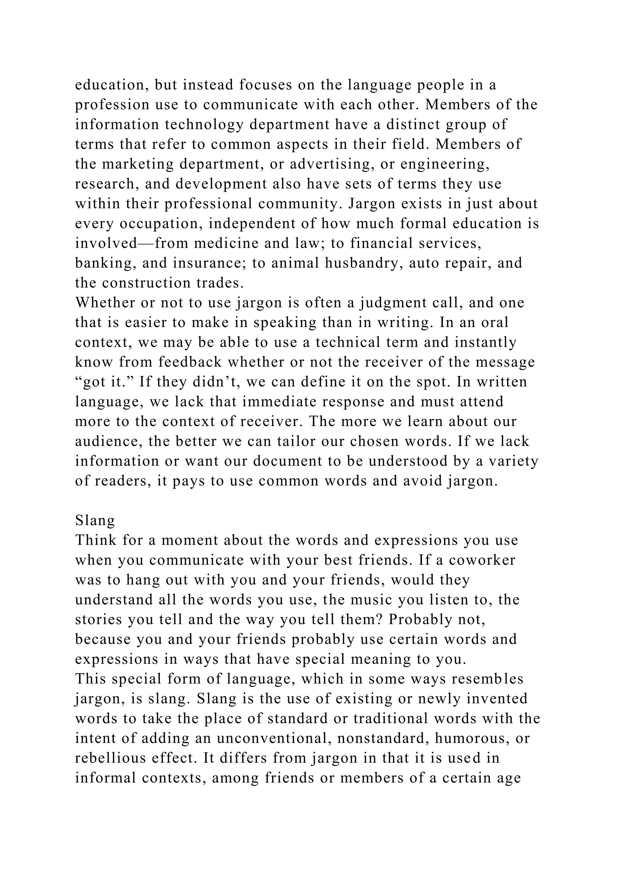 education, but instead focuses on the language people in a
profession use to communicate with each other. Members of the
information technology department have a distinct group of
terms that refer to common aspects in their field. Members of
the marketing department, or advertising, or engineering,
research, and development also have sets of terms they use
within their professional community. Jargon exists in just about
every occupation, independent of how much formal education is
involved—from medicine and law; to financial services,
banking, and insurance; to animal husbandry, auto repair, and
the construction trades.
Whether or not to use jargon is often a judgment call, and one
that is easier to make in speaking than in writing. In an oral
context, we may be able to use a technical term and instantly
know from feedback whether or not the receiver of the message
“got it.” If they didn’t, we can define it on the spot. In written
language, we lack that immediate response and must attend
more to the context of receiver. The more we learn about our
audience, the better we can tailor our chosen words. If we lack
information or want our document to be understood by a variety
of readers, it pays to use common words and avoid jargon.
Slang
Think for a moment about the words and expressions you use
when you communicate with your best friends. If a coworker
was to hang out with you and your friends, would they
understand all the words you use, the music you listen to, the
stories you tell and the way you tell them? Probably not,
because you and your friends probably use certain words and
expressions in ways that have special meaning to you.
This special form of language, which in some ways resembles
jargon, is slang. Slang is the use of existing or newly invented
words to take the place of standard or traditional words with the
intent of adding an unconventional, nonstandard, humorous, or
rebellious effect. It differs from jargon in that it is used in
informal contexts, among friends or members of a certain age
 