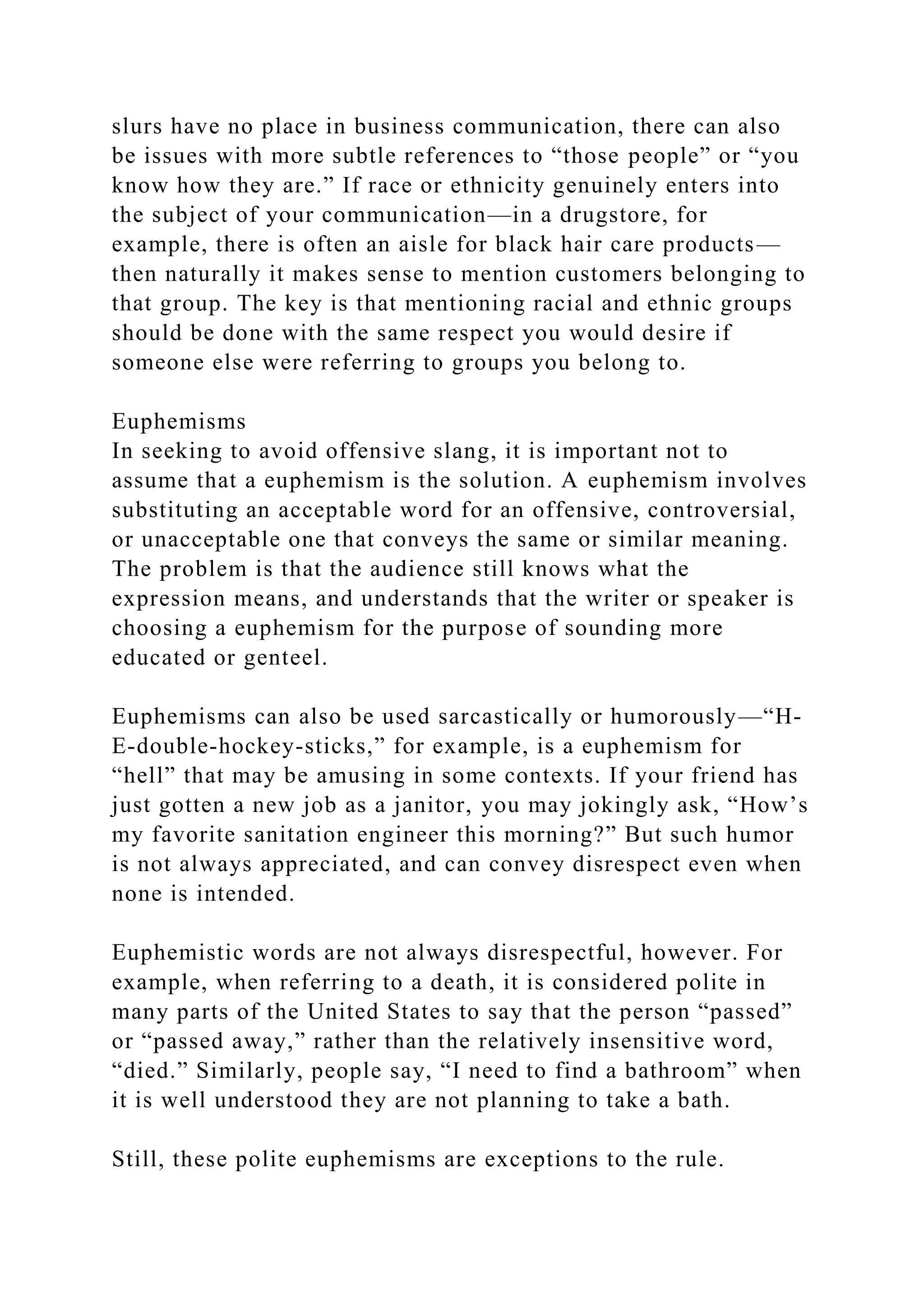 slurs have no place in business communication, there can also
be issues with more subtle references to “those people” or “you
know how they are.” If race or ethnicity genuinely enters into
the subject of your communication—in a drugstore, for
example, there is often an aisle for black hair care products—
then naturally it makes sense to mention customers belonging to
that group. The key is that mentioning racial and ethnic groups
should be done with the same respect you would desire if
someone else were referring to groups you belong to.
Euphemisms
In seeking to avoid offensive slang, it is important not to
assume that a euphemism is the solution. A euphemism involves
substituting an acceptable word for an offensive, controversial,
or unacceptable one that conveys the same or similar meaning.
The problem is that the audience still knows what the
expression means, and understands that the writer or speaker is
choosing a euphemism for the purpose of sounding more
educated or genteel.
Euphemisms can also be used sarcastically or humorously—“H-
E-double-hockey-sticks,” for example, is a euphemism for
“hell” that may be amusing in some contexts. If your friend has
just gotten a new job as a janitor, you may jokingly ask, “How’s
my favorite sanitation engineer this morning?” But such humor
is not always appreciated, and can convey disrespect even when
none is intended.
Euphemistic words are not always disrespectful, however. For
example, when referring to a death, it is considered polite in
many parts of the United States to say that the person “passed”
or “passed away,” rather than the relatively insensitive word,
“died.” Similarly, people say, “I need to find a bathroom” when
it is well understood they are not planning to take a bath.
Still, these polite euphemisms are exceptions to the rule.
 