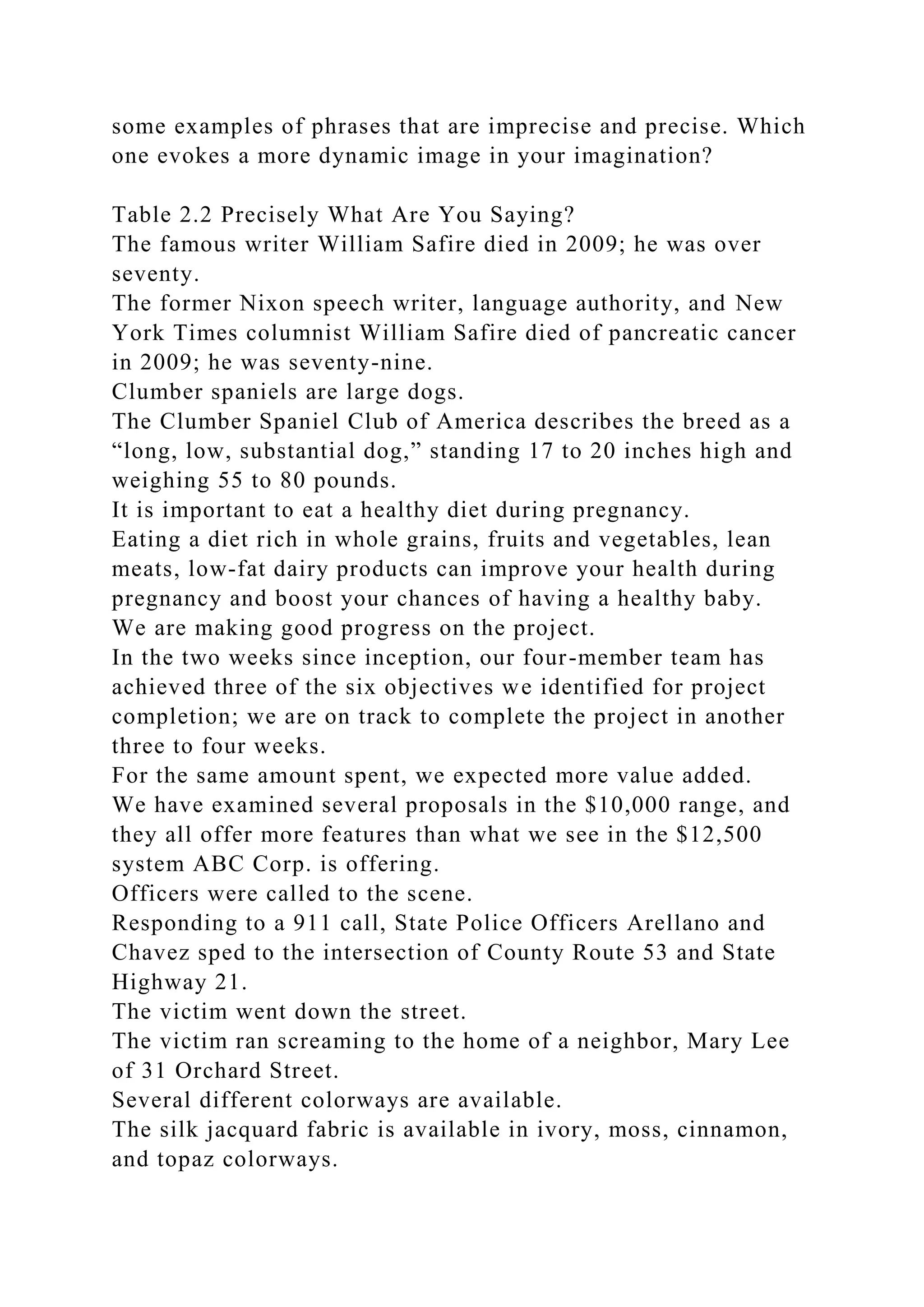 some examples of phrases that are imprecise and precise. Which
one evokes a more dynamic image in your imagination?
Table 2.2 Precisely What Are You Saying?
The famous writer William Safire died in 2009; he was over
seventy.
The former Nixon speech writer, language authority, and New
York Times columnist William Safire died of pancreatic cancer
in 2009; he was seventy-nine.
Clumber spaniels are large dogs.
The Clumber Spaniel Club of America describes the breed as a
“long, low, substantial dog,” standing 17 to 20 inches high and
weighing 55 to 80 pounds.
It is important to eat a healthy diet during pregnancy.
Eating a diet rich in whole grains, fruits and vegetables, lean
meats, low-fat dairy products can improve your health during
pregnancy and boost your chances of having a healthy baby.
We are making good progress on the project.
In the two weeks since inception, our four-member team has
achieved three of the six objectives we identified for project
completion; we are on track to complete the project in another
three to four weeks.
For the same amount spent, we expected more value added.
We have examined several proposals in the $10,000 range, and
they all offer more features than what we see in the $12,500
system ABC Corp. is offering.
Officers were called to the scene.
Responding to a 911 call, State Police Officers Arellano and
Chavez sped to the intersection of County Route 53 and State
Highway 21.
The victim went down the street.
The victim ran screaming to the home of a neighbor, Mary Lee
of 31 Orchard Street.
Several different colorways are available.
The silk jacquard fabric is available in ivory, moss, cinnamon,
and topaz colorways.
 