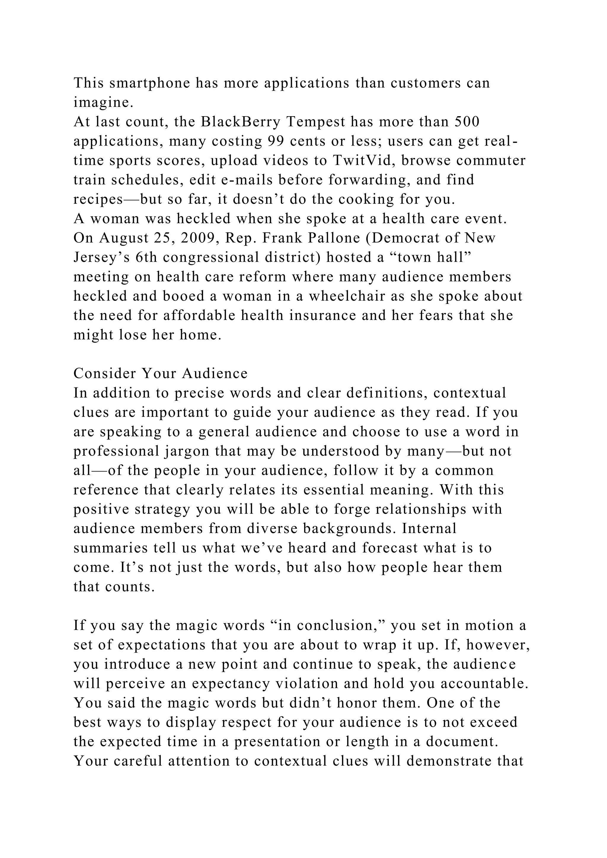 This smartphone has more applications than customers can
imagine.
At last count, the BlackBerry Tempest has more than 500
applications, many costing 99 cents or less; users can get real-
time sports scores, upload videos to TwitVid, browse commuter
train schedules, edit e-mails before forwarding, and find
recipes—but so far, it doesn’t do the cooking for you.
A woman was heckled when she spoke at a health care event.
On August 25, 2009, Rep. Frank Pallone (Democrat of New
Jersey’s 6th congressional district) hosted a “town hall”
meeting on health care reform where many audience members
heckled and booed a woman in a wheelchair as she spoke about
the need for affordable health insurance and her fears that she
might lose her home.
Consider Your Audience
In addition to precise words and clear definitions, contextual
clues are important to guide your audience as they read. If you
are speaking to a general audience and choose to use a word in
professional jargon that may be understood by many—but not
all—of the people in your audience, follow it by a common
reference that clearly relates its essential meaning. With this
positive strategy you will be able to forge relationships with
audience members from diverse backgrounds. Internal
summaries tell us what we’ve heard and forecast what is to
come. It’s not just the words, but also how people hear them
that counts.
If you say the magic words “in conclusion,” you set in motion a
set of expectations that you are about to wrap it up. If, however,
you introduce a new point and continue to speak, the audience
will perceive an expectancy violation and hold you accountable.
You said the magic words but didn’t honor them. One of the
best ways to display respect for your audience is to not exceed
the expected time in a presentation or length in a document.
Your careful attention to contextual clues will demonstrate that
 