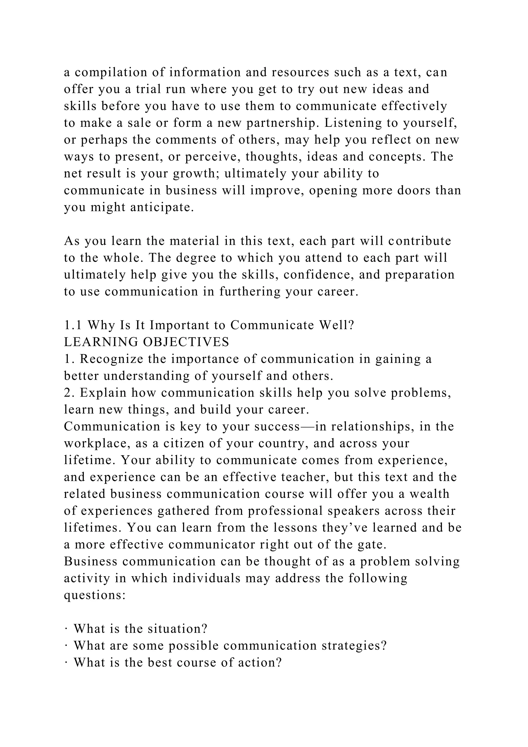 a compilation of information and resources such as a text, can
offer you a trial run where you get to try out new ideas and
skills before you have to use them to communicate effectively
to make a sale or form a new partnership. Listening to yourself,
or perhaps the comments of others, may help you reflect on new
ways to present, or perceive, thoughts, ideas and concepts. The
net result is your growth; ultimately your ability to
communicate in business will improve, opening more doors than
you might anticipate.
As you learn the material in this text, each part will contribute
to the whole. The degree to which you attend to each part will
ultimately help give you the skills, confidence, and preparation
to use communication in furthering your career.
1.1 Why Is It Important to Communicate Well?
LEARNING OBJECTIVES
1. Recognize the importance of communication in gaining a
better understanding of yourself and others.
2. Explain how communication skills help you solve problems,
learn new things, and build your career.
Communication is key to your success—in relationships, in the
workplace, as a citizen of your country, and across your
lifetime. Your ability to communicate comes from experience,
and experience can be an effective teacher, but this text and the
related business communication course will offer you a wealth
of experiences gathered from professional speakers across their
lifetimes. You can learn from the lessons they’ve learned and be
a more effective communicator right out of the gate.
Business communication can be thought of as a problem solving
activity in which individuals may address the following
questions:
· What is the situation?
· What are some possible communication strategies?
· What is the best course of action?
 