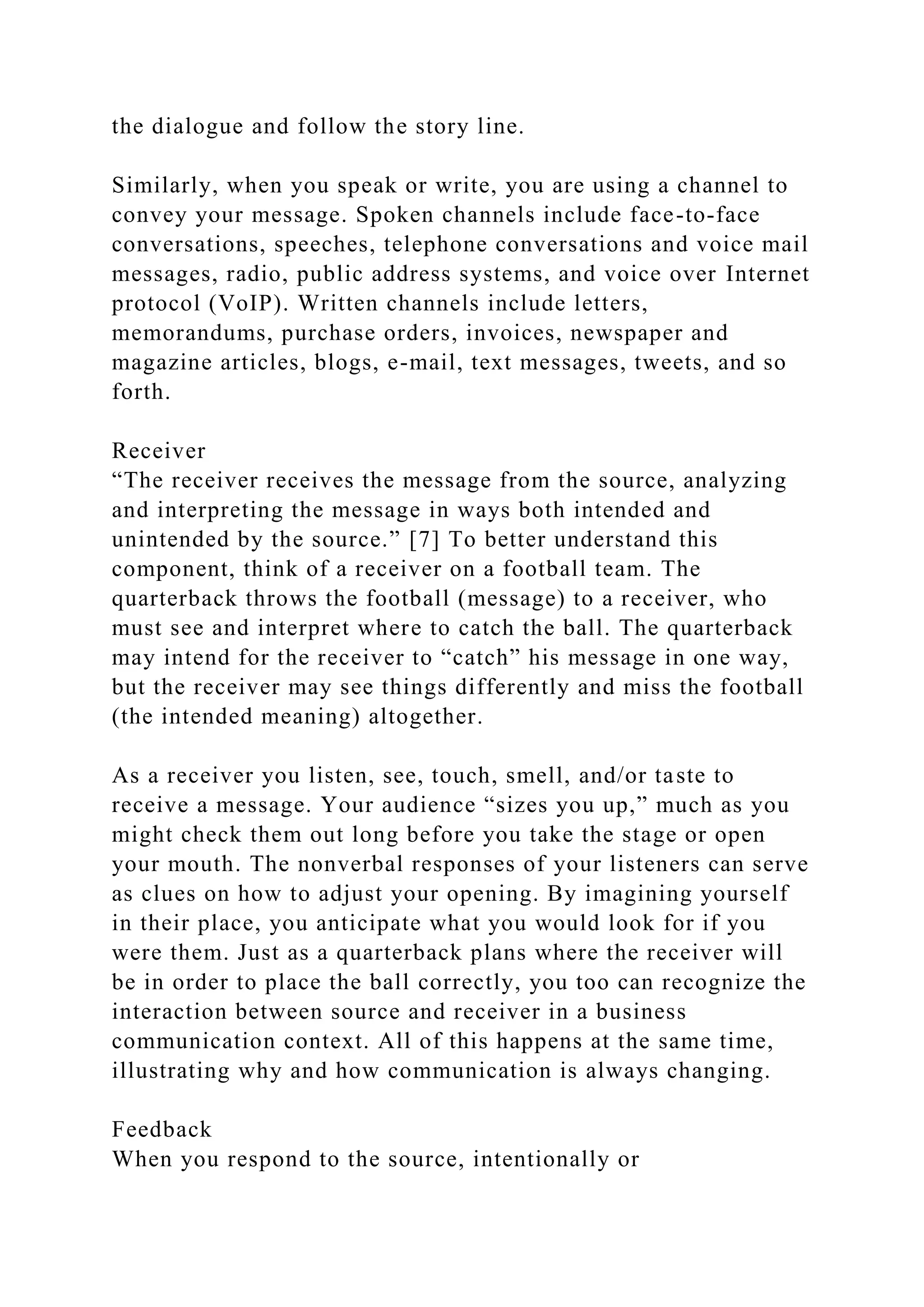 the dialogue and follow the story line.
Similarly, when you speak or write, you are using a channel to
convey your message. Spoken channels include face-to-face
conversations, speeches, telephone conversations and voice mail
messages, radio, public address systems, and voice over Internet
protocol (VoIP). Written channels include letters,
memorandums, purchase orders, invoices, newspaper and
magazine articles, blogs, e-mail, text messages, tweets, and so
forth.
Receiver
“The receiver receives the message from the source, analyzing
and interpreting the message in ways both intended and
unintended by the source.” [7] To better understand this
component, think of a receiver on a football team. The
quarterback throws the football (message) to a receiver, who
must see and interpret where to catch the ball. The quarterback
may intend for the receiver to “catch” his message in one way,
but the receiver may see things differently and miss the football
(the intended meaning) altogether.
As a receiver you listen, see, touch, smell, and/or taste to
receive a message. Your audience “sizes you up,” much as you
might check them out long before you take the stage or open
your mouth. The nonverbal responses of your listeners can serve
as clues on how to adjust your opening. By imagining yourself
in their place, you anticipate what you would look for if you
were them. Just as a quarterback plans where the receiver will
be in order to place the ball correctly, you too can recognize the
interaction between source and receiver in a business
communication context. All of this happens at the same time,
illustrating why and how communication is always changing.
Feedback
When you respond to the source, intentionally or
 