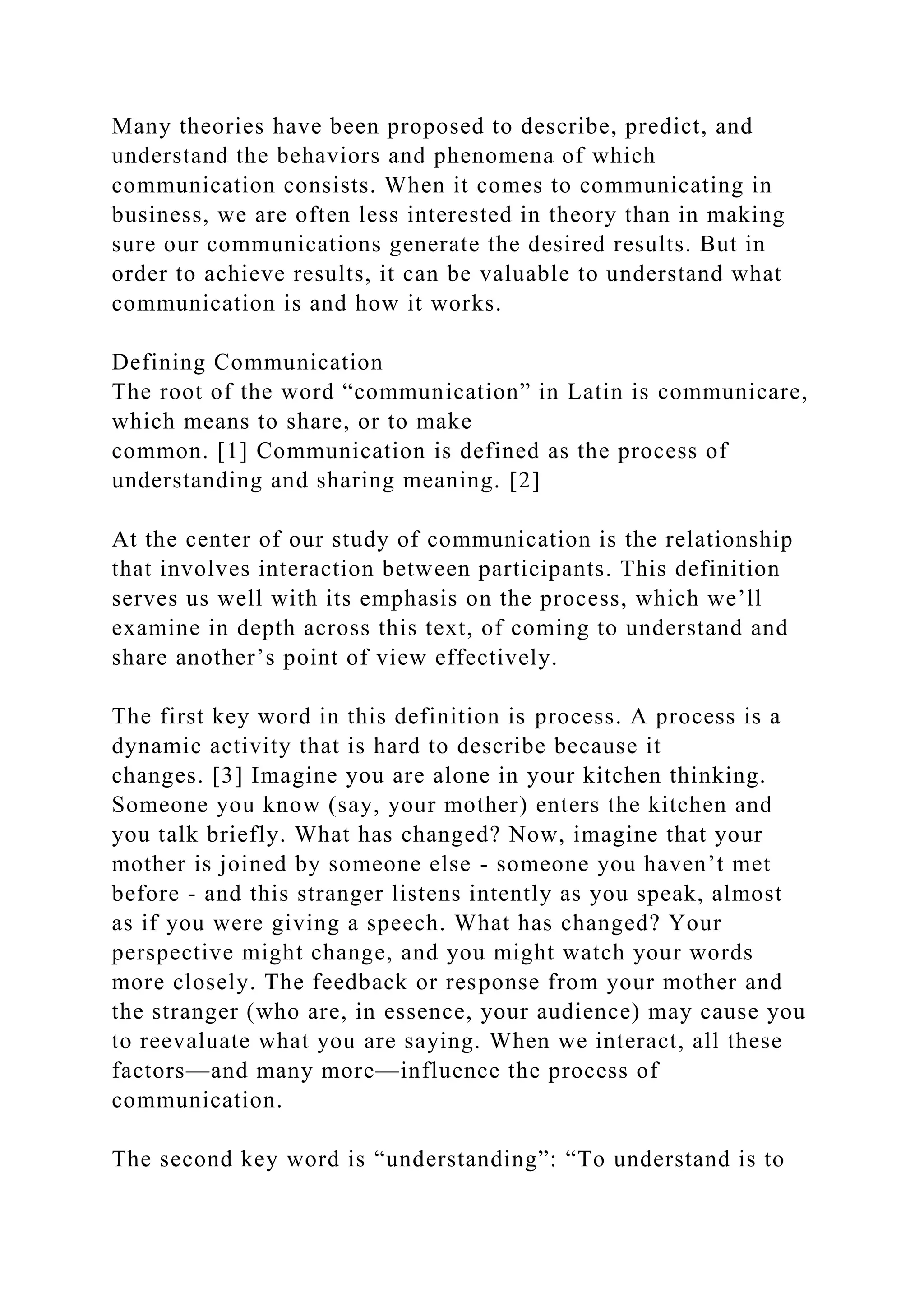 Many theories have been proposed to describe, predict, and
understand the behaviors and phenomena of which
communication consists. When it comes to communicating in
business, we are often less interested in theory than in making
sure our communications generate the desired results. But in
order to achieve results, it can be valuable to understand what
communication is and how it works.
Defining Communication
The root of the word “communication” in Latin is communicare,
which means to share, or to make
common. [1] Communication is defined as the process of
understanding and sharing meaning. [2]
At the center of our study of communication is the relationship
that involves interaction between participants. This definition
serves us well with its emphasis on the process, which we’ll
examine in depth across this text, of coming to understand and
share another’s point of view effectively.
The first key word in this definition is process. A process is a
dynamic activity that is hard to describe because it
changes. [3] Imagine you are alone in your kitchen thinking.
Someone you know (say, your mother) enters the kitchen and
you talk briefly. What has changed? Now, imagine that your
mother is joined by someone else - someone you haven’t met
before - and this stranger listens intently as you speak, almost
as if you were giving a speech. What has changed? Your
perspective might change, and you might watch your words
more closely. The feedback or response from your mother and
the stranger (who are, in essence, your audience) may cause you
to reevaluate what you are saying. When we interact, all these
factors—and many more—influence the process of
communication.
The second key word is “understanding”: “To understand is to
 