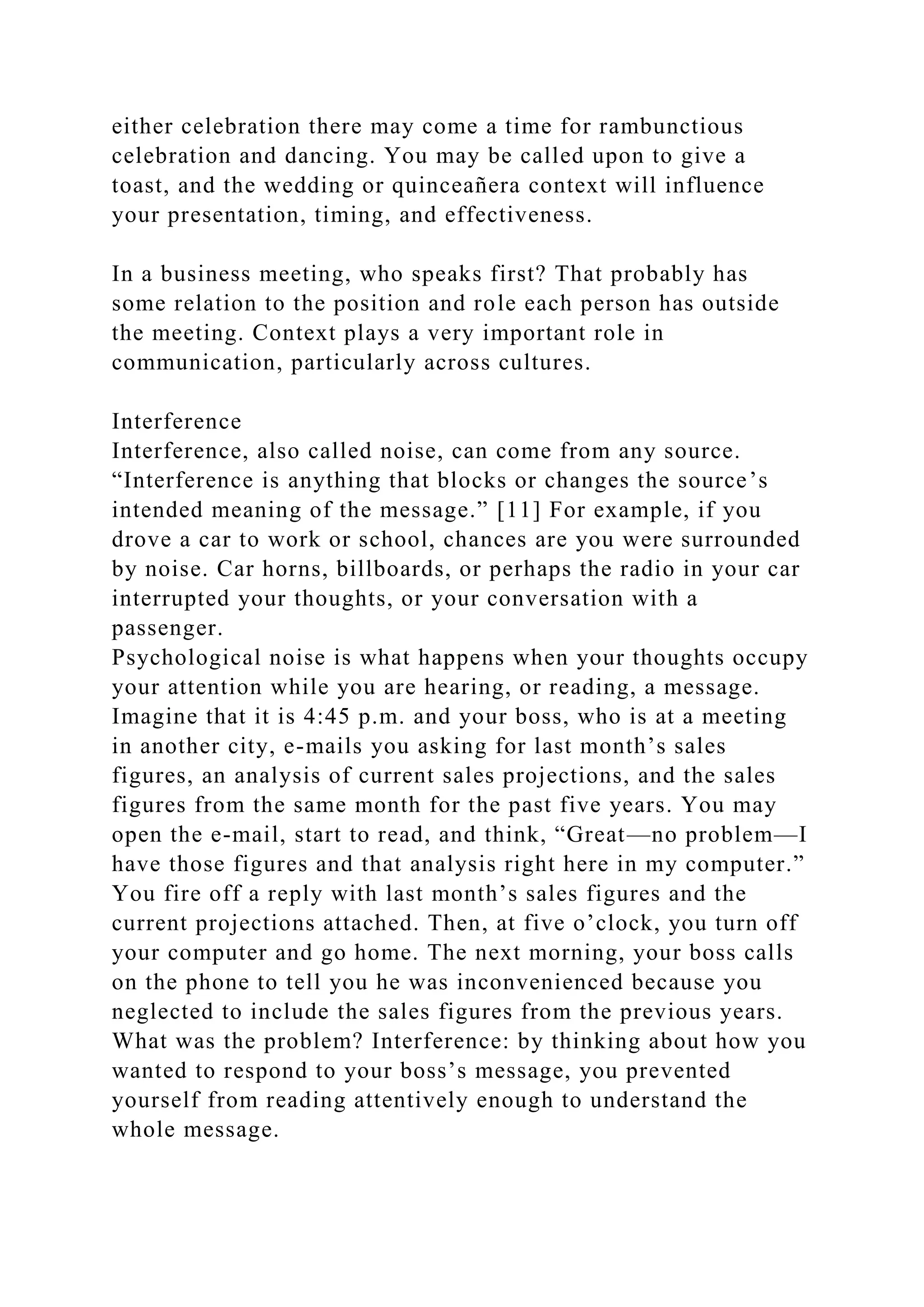 either celebration there may come a time for rambunctious
celebration and dancing. You may be called upon to give a
toast, and the wedding or quinceañera context will influence
your presentation, timing, and effectiveness.
In a business meeting, who speaks first? That probably has
some relation to the position and role each person has outside
the meeting. Context plays a very important role in
communication, particularly across cultures.
Interference
Interference, also called noise, can come from any source.
“Interference is anything that blocks or changes the source’s
intended meaning of the message.” [11] For example, if you
drove a car to work or school, chances are you were surrounded
by noise. Car horns, billboards, or perhaps the radio in your car
interrupted your thoughts, or your conversation with a
passenger.
Psychological noise is what happens when your thoughts occupy
your attention while you are hearing, or reading, a message.
Imagine that it is 4:45 p.m. and your boss, who is at a meeting
in another city, e-mails you asking for last month’s sales
figures, an analysis of current sales projections, and the sales
figures from the same month for the past five years. You may
open the e-mail, start to read, and think, “Great—no problem—I
have those figures and that analysis right here in my computer.”
You fire off a reply with last month’s sales figures and the
current projections attached. Then, at five o’clock, you turn off
your computer and go home. The next morning, your boss calls
on the phone to tell you he was inconvenienced because you
neglected to include the sales figures from the previous years.
What was the problem? Interference: by thinking about how you
wanted to respond to your boss’s message, you prevented
yourself from reading attentively enough to understand the
whole message.
 