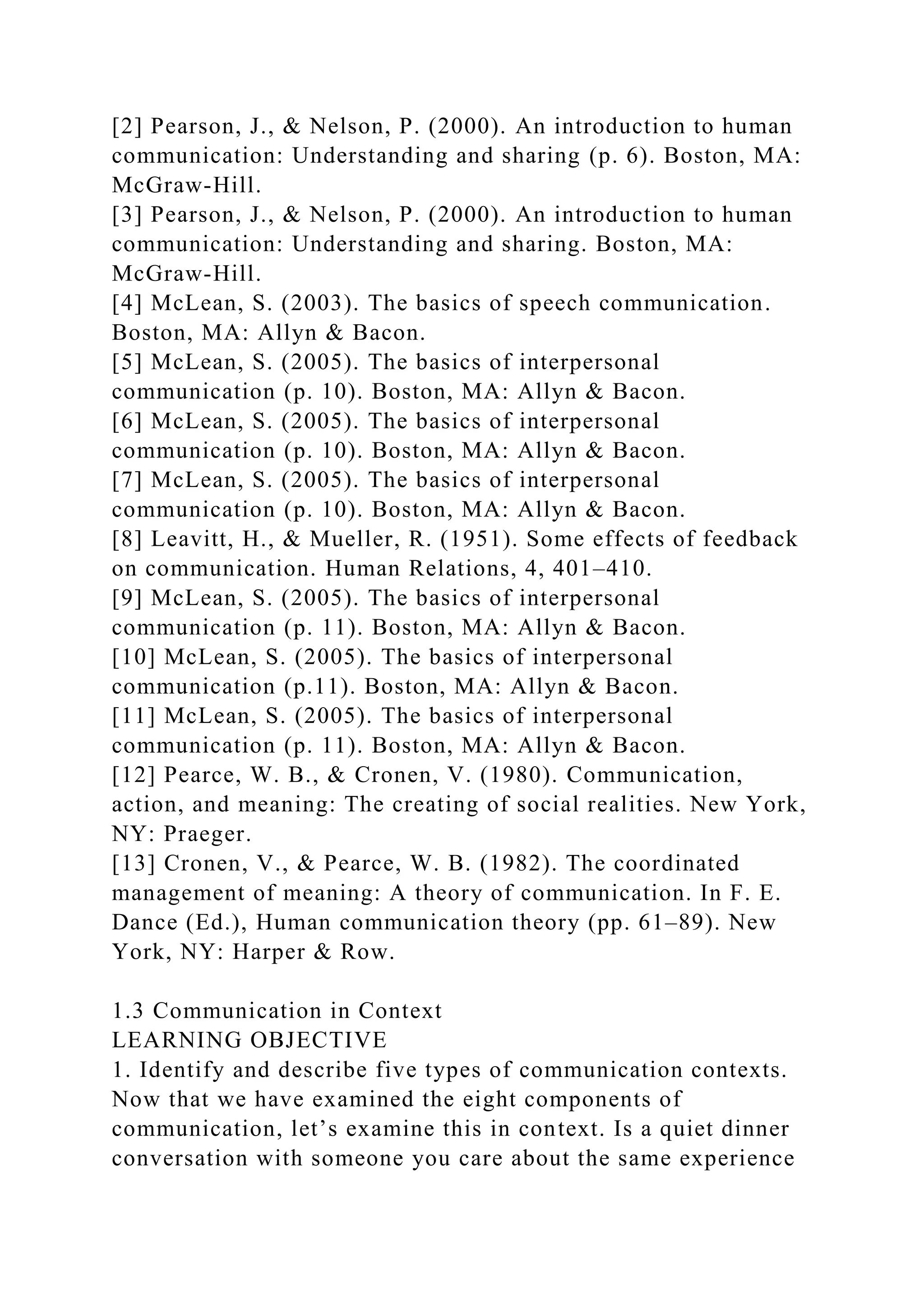 [2] Pearson, J., & Nelson, P. (2000). An introduction to human
communication: Understanding and sharing (p. 6). Boston, MA:
McGraw-Hill.
[3] Pearson, J., & Nelson, P. (2000). An introduction to human
communication: Understanding and sharing. Boston, MA:
McGraw-Hill.
[4] McLean, S. (2003). The basics of speech communication.
Boston, MA: Allyn & Bacon.
[5] McLean, S. (2005). The basics of interpersonal
communication (p. 10). Boston, MA: Allyn & Bacon.
[6] McLean, S. (2005). The basics of interpersonal
communication (p. 10). Boston, MA: Allyn & Bacon.
[7] McLean, S. (2005). The basics of interpersonal
communication (p. 10). Boston, MA: Allyn & Bacon.
[8] Leavitt, H., & Mueller, R. (1951). Some effects of feedback
on communication. Human Relations, 4, 401–410.
[9] McLean, S. (2005). The basics of interpersonal
communication (p. 11). Boston, MA: Allyn & Bacon.
[10] McLean, S. (2005). The basics of interpersonal
communication (p.11). Boston, MA: Allyn & Bacon.
[11] McLean, S. (2005). The basics of interpersonal
communication (p. 11). Boston, MA: Allyn & Bacon.
[12] Pearce, W. B., & Cronen, V. (1980). Communication,
action, and meaning: The creating of social realities. New York,
NY: Praeger.
[13] Cronen, V., & Pearce, W. B. (1982). The coordinated
management of meaning: A theory of communication. In F. E.
Dance (Ed.), Human communication theory (pp. 61–89). New
York, NY: Harper & Row.
1.3 Communication in Context
LEARNING OBJECTIVE
1. Identify and describe five types of communication contexts.
Now that we have examined the eight components of
communication, let’s examine this in context. Is a quiet dinner
conversation with someone you care about the same experience
 