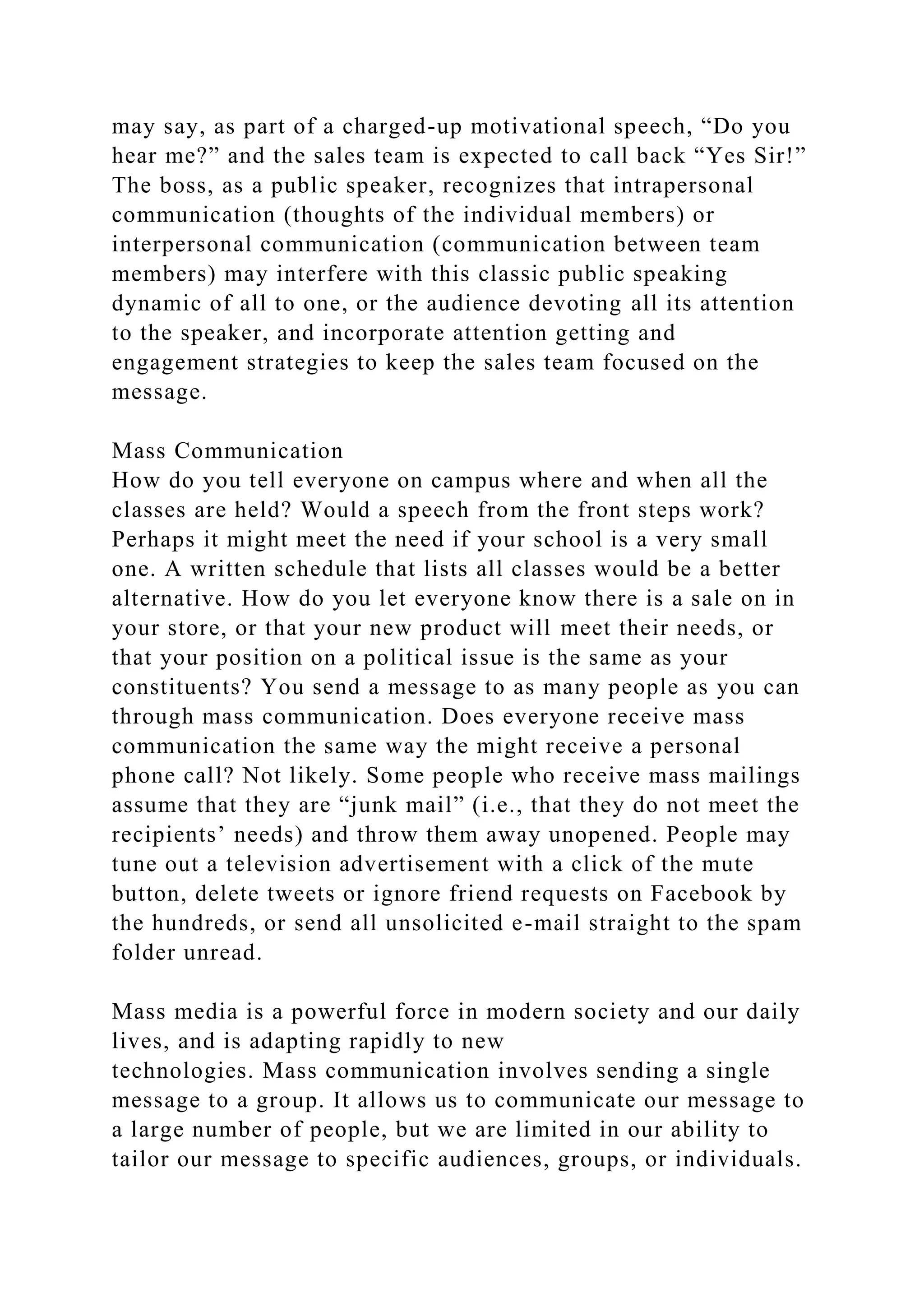 may say, as part of a charged-up motivational speech, “Do you
hear me?” and the sales team is expected to call back “Yes Sir!”
The boss, as a public speaker, recognizes that intrapersonal
communication (thoughts of the individual members) or
interpersonal communication (communication between team
members) may interfere with this classic public speaking
dynamic of all to one, or the audience devoting all its attention
to the speaker, and incorporate attention getting and
engagement strategies to keep the sales team focused on the
message.
Mass Communication
How do you tell everyone on campus where and when all the
classes are held? Would a speech from the front steps work?
Perhaps it might meet the need if your school is a very small
one. A written schedule that lists all classes would be a better
alternative. How do you let everyone know there is a sale on in
your store, or that your new product will meet their needs, or
that your position on a political issue is the same as your
constituents? You send a message to as many people as you can
through mass communication. Does everyone receive mass
communication the same way the might receive a personal
phone call? Not likely. Some people who receive mass mailings
assume that they are “junk mail” (i.e., that they do not meet the
recipients’ needs) and throw them away unopened. People may
tune out a television advertisement with a click of the mute
button, delete tweets or ignore friend requests on Facebook by
the hundreds, or send all unsolicited e-mail straight to the spam
folder unread.
Mass media is a powerful force in modern society and our daily
lives, and is adapting rapidly to new
technologies. Mass communication involves sending a single
message to a group. It allows us to communicate our message to
a large number of people, but we are limited in our ability to
tailor our message to specific audiences, groups, or individuals.
 