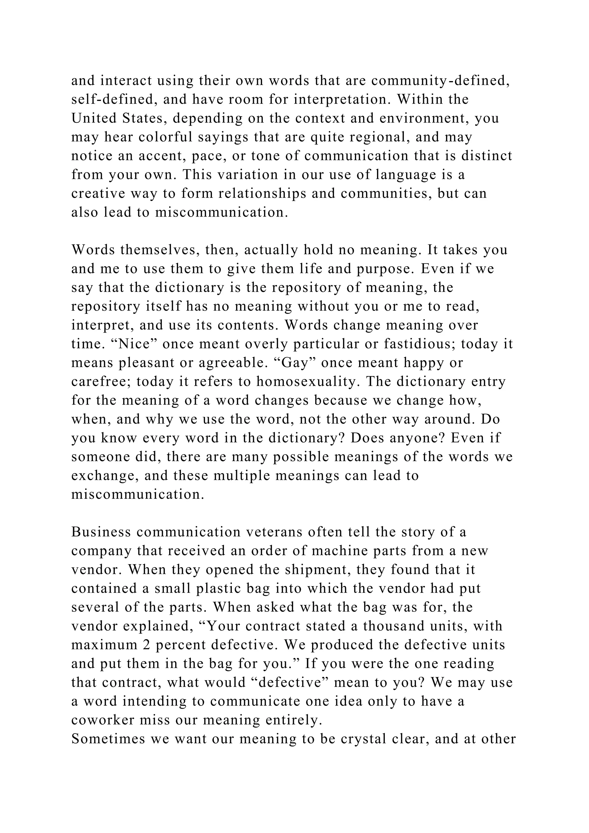 and interact using their own words that are community-defined,
self-defined, and have room for interpretation. Within the
United States, depending on the context and environment, you
may hear colorful sayings that are quite regional, and may
notice an accent, pace, or tone of communication that is distinct
from your own. This variation in our use of language is a
creative way to form relationships and communities, but can
also lead to miscommunication.
Words themselves, then, actually hold no meaning. It takes you
and me to use them to give them life and purpose. Even if we
say that the dictionary is the repository of meaning, the
repository itself has no meaning without you or me to read,
interpret, and use its contents. Words change meaning over
time. “Nice” once meant overly particular or fastidious; today it
means pleasant or agreeable. “Gay” once meant happy or
carefree; today it refers to homosexuality. The dictionary entry
for the meaning of a word changes because we change how,
when, and why we use the word, not the other way around. Do
you know every word in the dictionary? Does anyone? Even if
someone did, there are many possible meanings of the words we
exchange, and these multiple meanings can lead to
miscommunication.
Business communication veterans often tell the story of a
company that received an order of machine parts from a new
vendor. When they opened the shipment, they found that it
contained a small plastic bag into which the vendor had put
several of the parts. When asked what the bag was for, the
vendor explained, “Your contract stated a thousand units, with
maximum 2 percent defective. We produced the defective units
and put them in the bag for you.” If you were the one reading
that contract, what would “defective” mean to you? We may use
a word intending to communicate one idea only to have a
coworker miss our meaning entirely.
Sometimes we want our meaning to be crystal clear, and at other
 