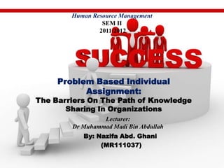 Human Resource Management
                 SEM II
                2011/2012




     Problem Based Individual
           Assignment:
The Barriers On The Path of Knowledge
       Sharing In Organizations
                 Lecturer:
        Dr Muhammad Madi Bin Abdullah
           By: Nazifa Abd. Ghani
                (MR111037)
 