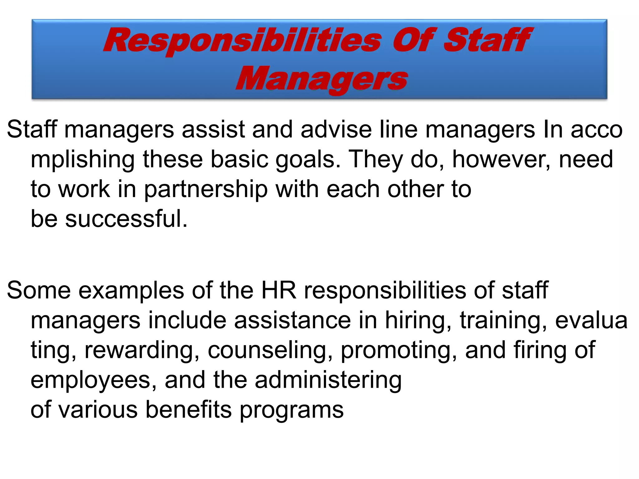 Responsibilities Of Staff
Managers
Staff managers assist and advise line managers In acco
mplishing these basic goals. They do, however, need
to work in partnership with each other to
be successful.
Some examples of the HR responsibilities of staff
managers include assistance in hiring, training, evalua
ting, rewarding, counseling, promoting, and firing of
employees, and the administering
of various benefits programs
 