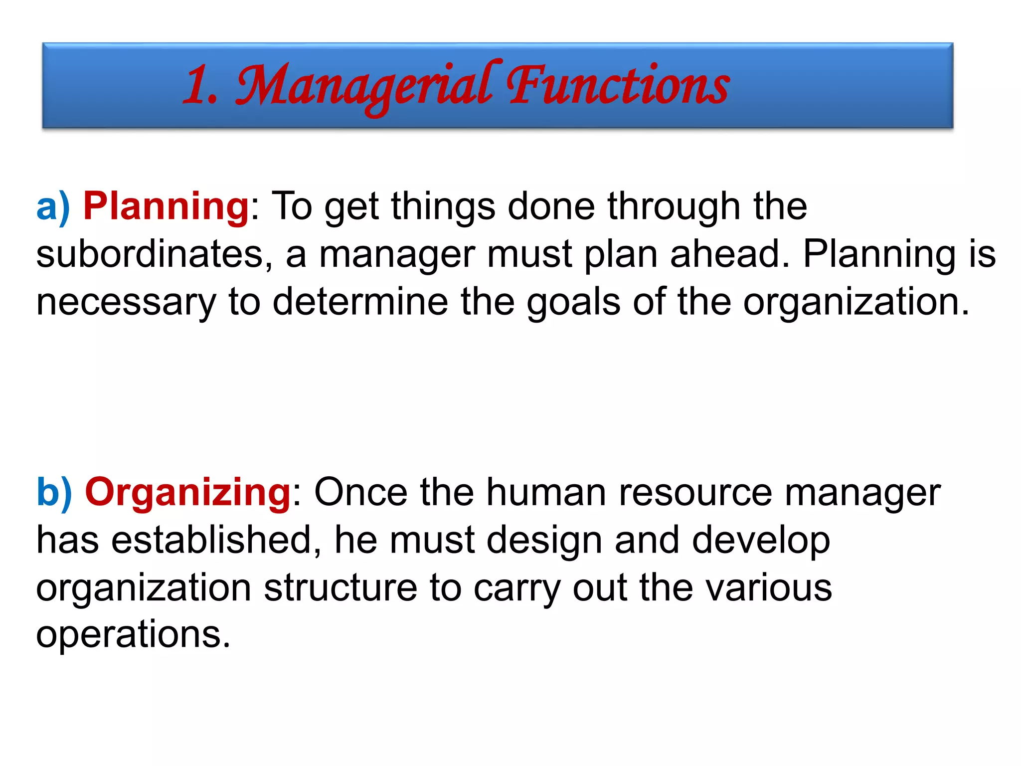 a) Planning: To get things done through the
subordinates, a manager must plan ahead. Planning is
necessary to determine the goals of the organization.
b) Organizing: Once the human resource manager
has established, he must design and develop
organization structure to carry out the various
operations.
1. Managerial Functions
 