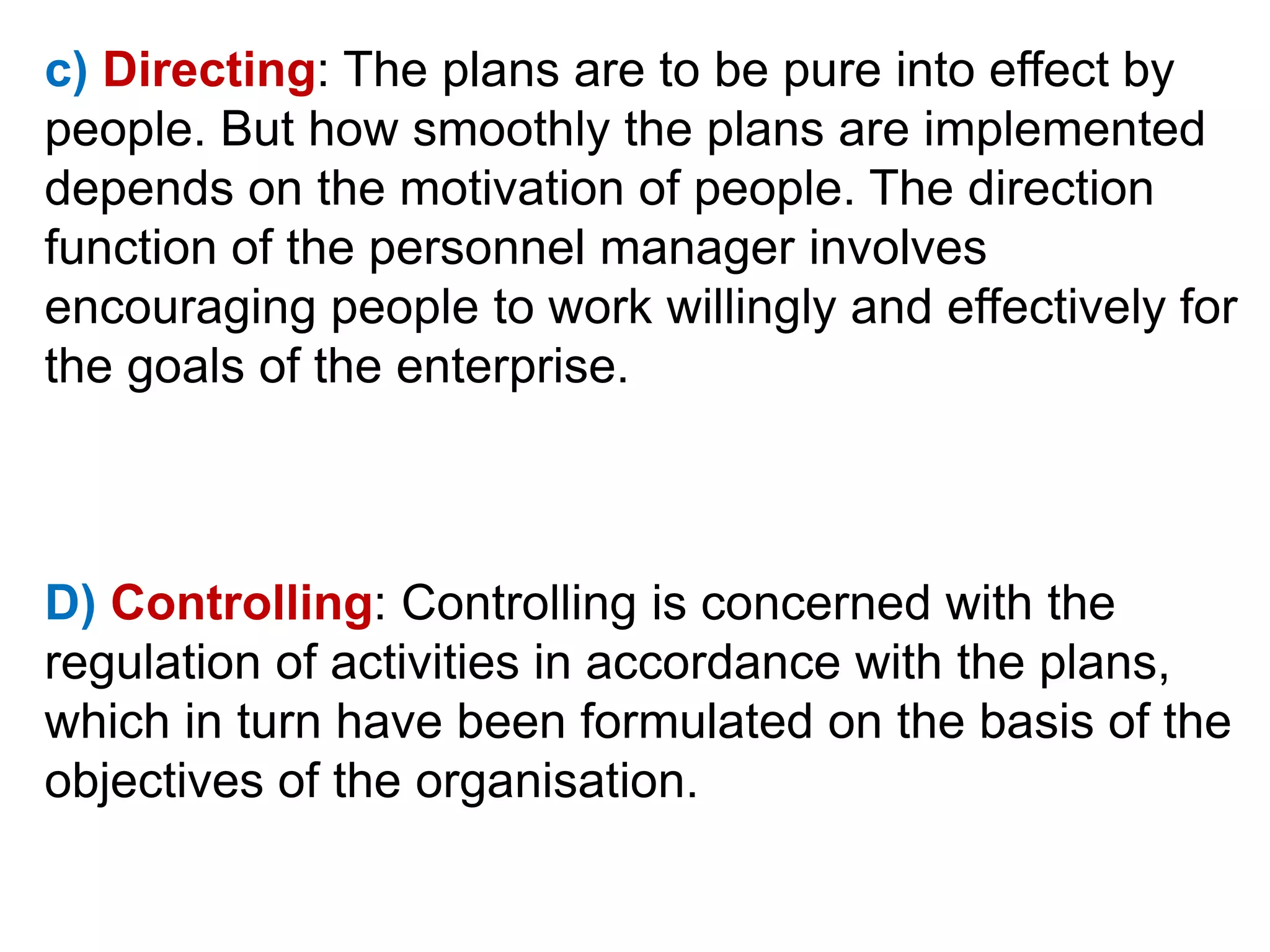 c) Directing: The plans are to be pure into effect by
people. But how smoothly the plans are implemented
depends on the motivation of people. The direction
function of the personnel manager involves
encouraging people to work willingly and effectively for
the goals of the enterprise.
D) Controlling: Controlling is concerned with the
regulation of activities in accordance with the plans,
which in turn have been formulated on the basis of the
objectives of the organisation.
 