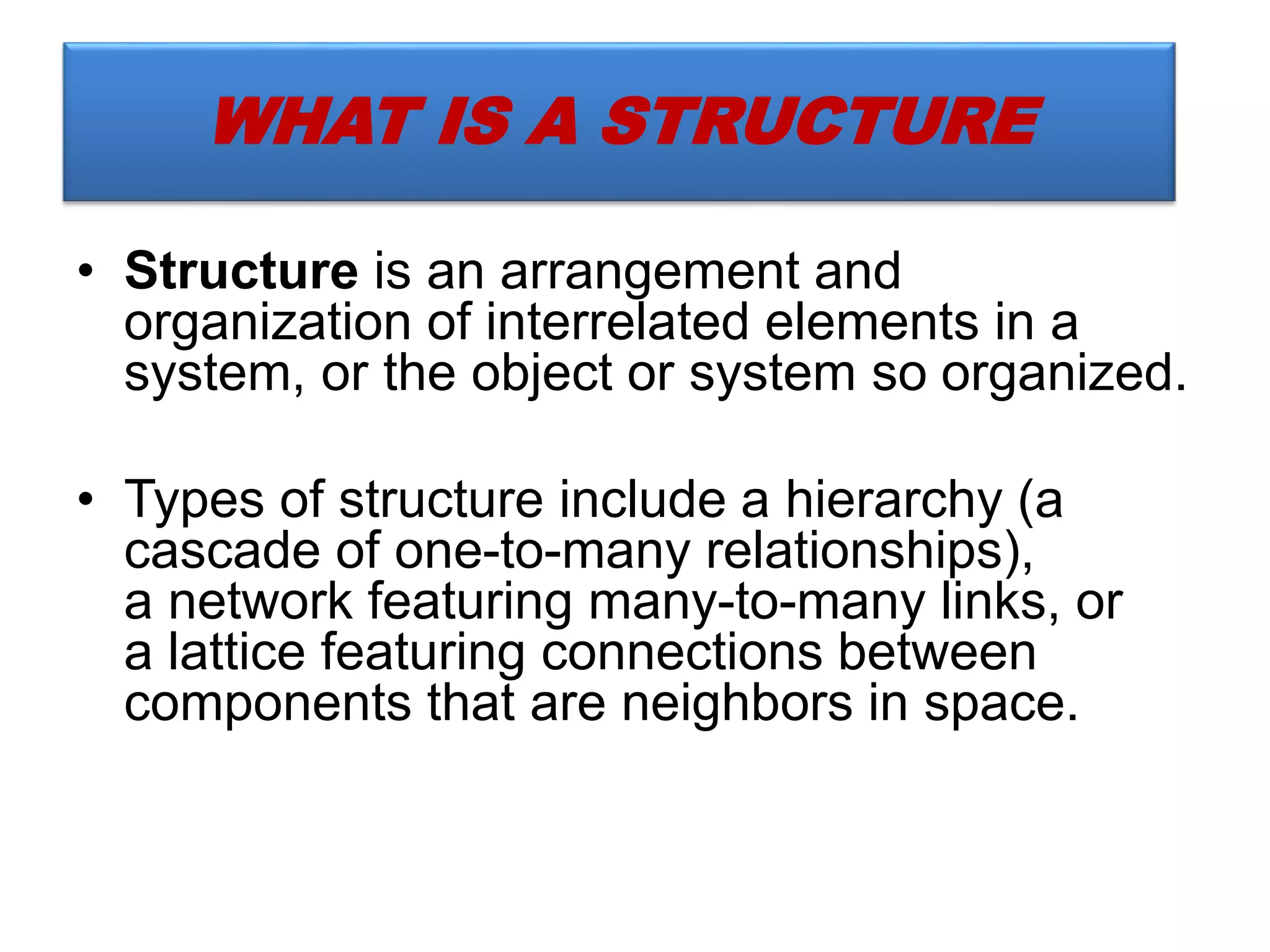 • Structure is an arrangement and
organization of interrelated elements in a
system, or the object or system so organized.
• Types of structure include a hierarchy (a
cascade of one-to-many relationships),
a network featuring many-to-many links, or
a lattice featuring connections between
components that are neighbors in space.
WHAT IS A STRUCTURE
 