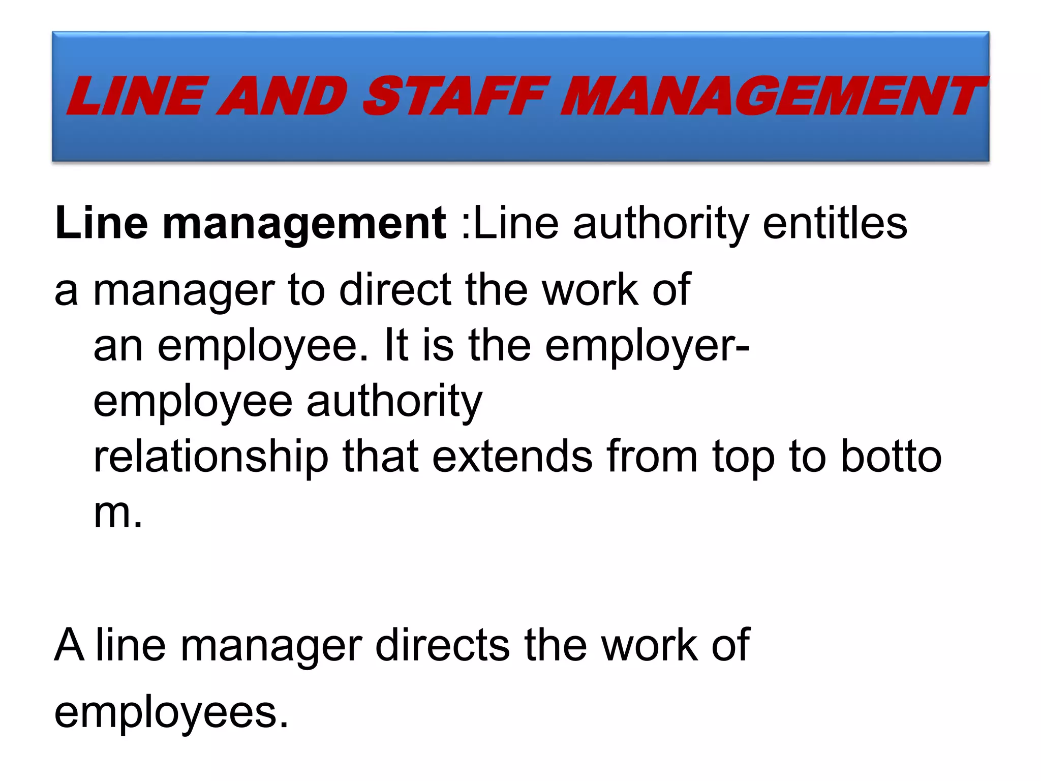 LINE AND STAFF MANAGEMENT
Line management :Line authority entitles
a manager to direct the work of
an employee. It is the employer-
employee authority
relationship that extends from top to botto
m.
A line manager directs the work of
employees.
 
