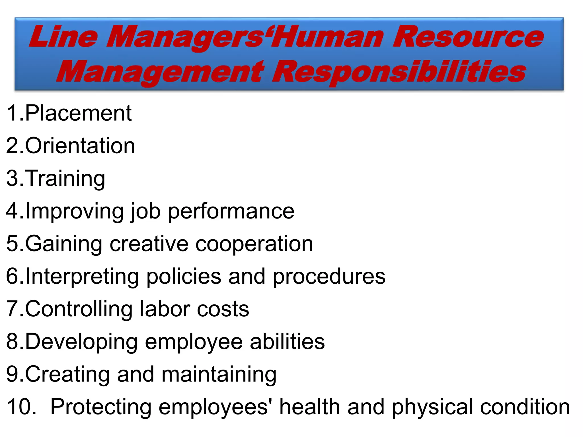 1.Placement
2.Orientation
3.Training
4.Improving job performance
5.Gaining creative cooperation
6.Interpreting policies and procedures
7.Controlling labor costs
8.Developing employee abilities
9.Creating and maintaining
10. Protecting employees' health and physical condition
Line Managers‘Human Resource
Management Responsibilities
 