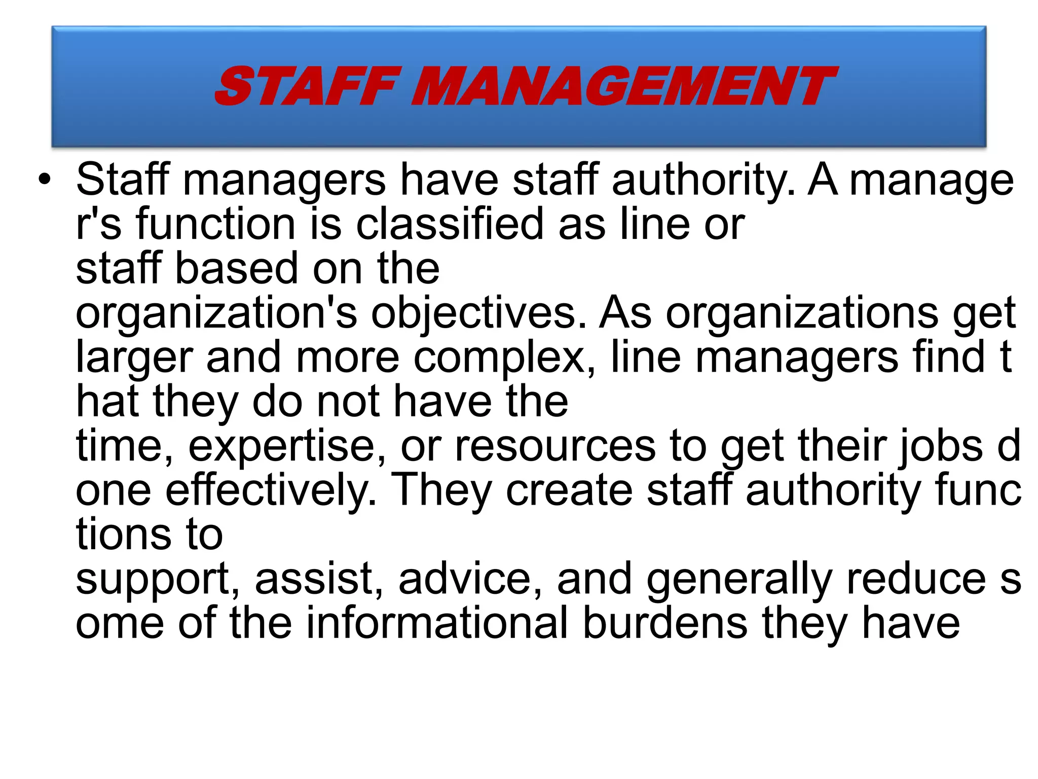 • Staff managers have staff authority. A manage
r's function is classified as line or
staff based on the
organization's objectives. As organizations get
larger and more complex, line managers find t
hat they do not have the
time, expertise, or resources to get their jobs d
one effectively. They create staff authority func
tions to
support, assist, advice, and generally reduce s
ome of the informational burdens they have
STAFF MANAGEMENT
 