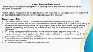 Human Resource Management
“Human resource management is the process of attracting, holding and motivating people involving all
managers”-line and staff.
“Human resource management is a function concerned with developing and utilising the manpower resourcesof
the business to the optimum extent in achieving the objective of that business.”
Objectives of HRM-
1. To achieve an effective utilisation of human resources in the achievement of organisational goals.
2. To establish and maintain an adequate organisational structure and a desirable working relationship among all
members of the organisation by dividing the organising task into functions,positions,jobs and by defining
clearly the responsibility,accountability and authority for each jobs and its relation with other jobs in the
organisation.
3. 3. To secure the integration of the individual in such a manner that the employee feel a sense of
involvement,commitment and loyalty towards it.In the absence of such an integration friction may develop in
an organisation which may lead to its total failure.
4. To generate maximum individual or group development within an organisation by offering opportunities for
advancement to employees .
5. To recognize and satisfy individual needs and group goals .
 