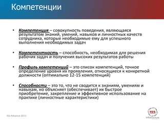 Компетенции

    • Компетенция – совокупность поведения, являющаяся
      результатом знаний, умений, навыков и личностных качеств
      сотрудника, которые необходимые ему для успешного
      выполнения необходимых задач

    • Компетентность – способность, необходимая для решения
      рабочих задач и получения высоких результатов работы

    • Профиль компетенций – это список компетенций, точное
      определение уровня их проявления, относящиеся к конкретной
      должности (оптимально 12-15 компетенций)

    • Способности – это то, что не сводится к знаниям, умениям и
      навыкам, но объясняет (обеспечивает) их быстрое
      приобретение, закрепление и эффективное использование на
      практике (личностные характеристики)


ISS-Advance 2011
 