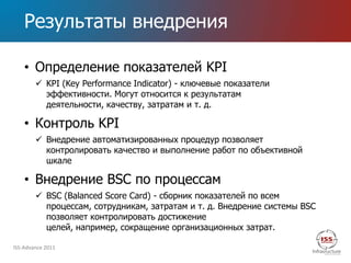 Результаты внедрения

    • Определение показателей KPI
         KPI (Key Performance Indicator) - ключевые показатели
          эффективности. Могут относится к результатам
          деятельности, качеству, затратам и т. д.

    • Контроль KPI
         Внедрение автоматизированных процедур позволяет
          контролировать качество и выполнение работ по объективной
          шкале

    • Внедрение BSC по процессам
         BSC (Balanced Score Card) - сборник показателей по всем
          процессам, сотрудникам, затратам и т. д. Внедрение системы BSC
          позволяет контролировать достижение
          целей, например, сокращение организационных затрат.

ISS-Advance 2011
 