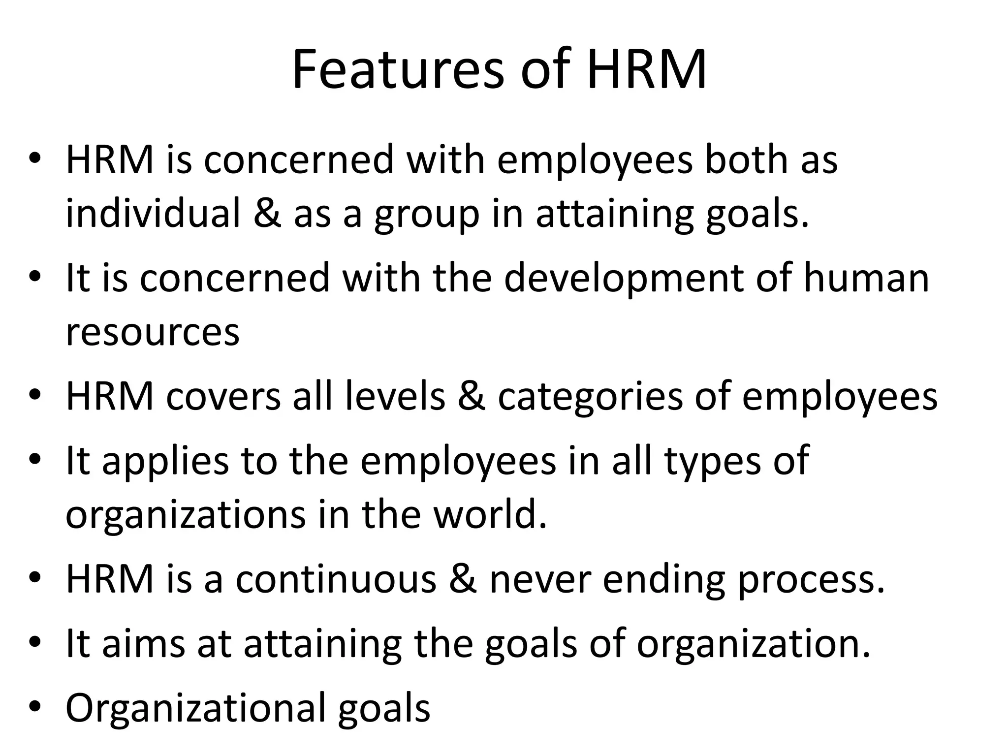 Features of HRM
• HRM is concerned with employees both as
  individual & as a group in attaining goals.
• It is concerned with the development of human
  resources
• HRM covers all levels & categories of employees
• It applies to the employees in all types of
  organizations in the world.
• HRM is a continuous & never ending process.
• It aims at attaining the goals of organization.
• Organizational goals
 