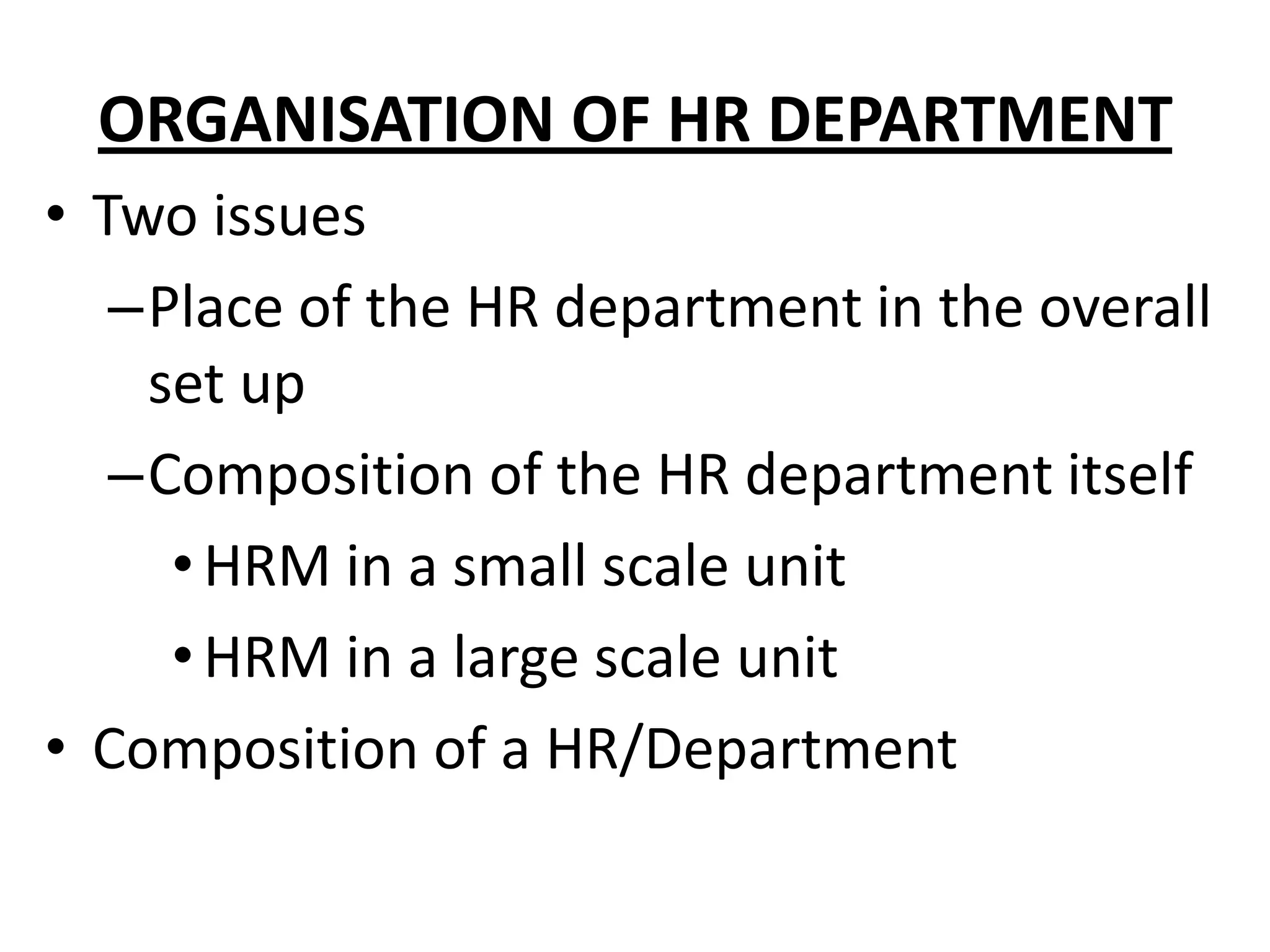 ORGANISATION OF HR DEPARTMENT
• Two issues
   –Place of the HR department in the overall
    set up
   –Composition of the HR department itself
     • HRM in a small scale unit
     • HRM in a large scale unit
• Composition of a HR/Department
 