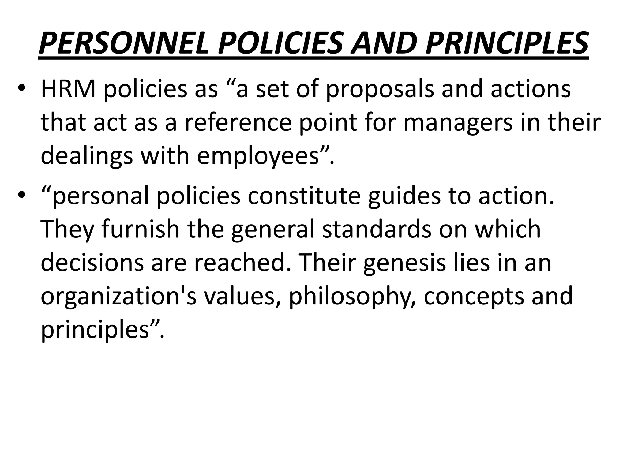 PERSONNEL POLICIES AND PRINCIPLES
• HRM policies as “a set of proposals and actions
  that act as a reference point for managers in their
  dealings with employees”.
• “personal policies constitute guides to action.
  They furnish the general standards on which
  decisions are reached. Their genesis lies in an
  organization's values, philosophy, concepts and
  principles”.
 