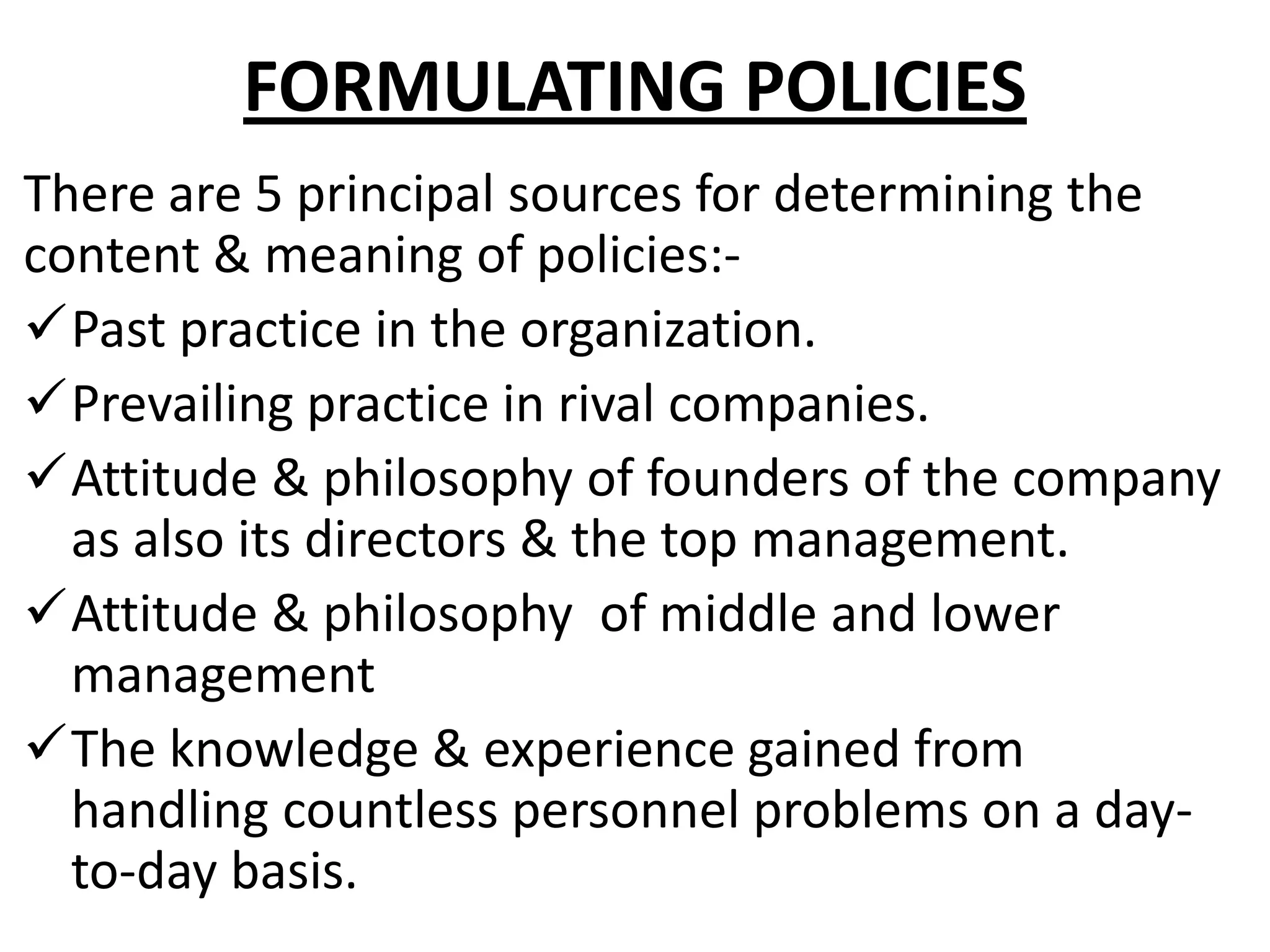 FORMULATING POLICIES
There are 5 principal sources for determining the
content & meaning of policies:-
Past practice in the organization.
Prevailing practice in rival companies.
Attitude & philosophy of founders of the company
  as also its directors & the top management.
Attitude & philosophy of middle and lower
  management
The knowledge & experience gained from
  handling countless personnel problems on a day-
  to-day basis.
 