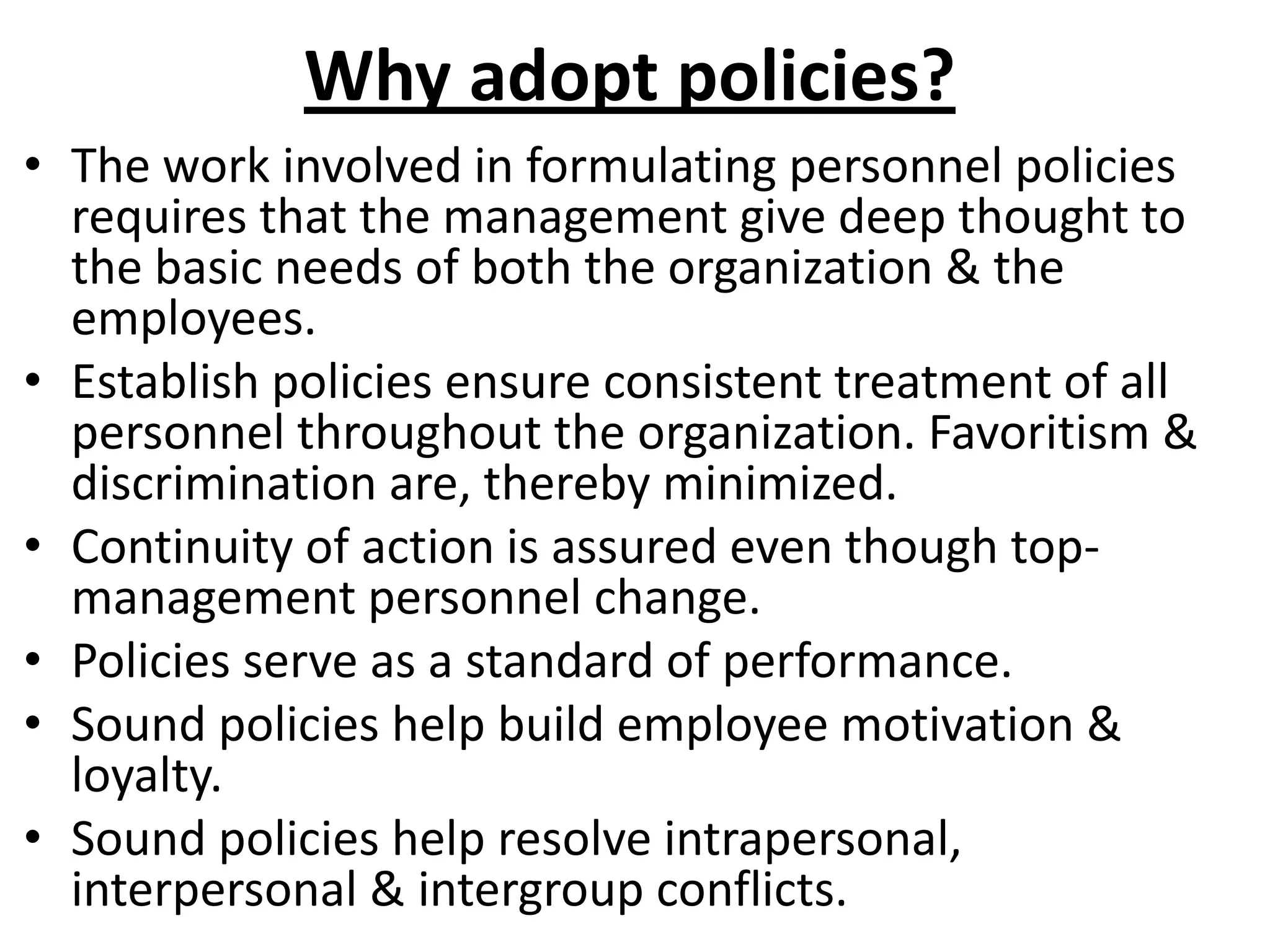 Why adopt policies?
• The work involved in formulating personnel policies
  requires that the management give deep thought to
  the basic needs of both the organization & the
  employees.
• Establish policies ensure consistent treatment of all
  personnel throughout the organization. Favoritism &
  discrimination are, thereby minimized.
• Continuity of action is assured even though top-
  management personnel change.
• Policies serve as a standard of performance.
• Sound policies help build employee motivation &
  loyalty.
• Sound policies help resolve intrapersonal,
  interpersonal & intergroup conflicts.
 
