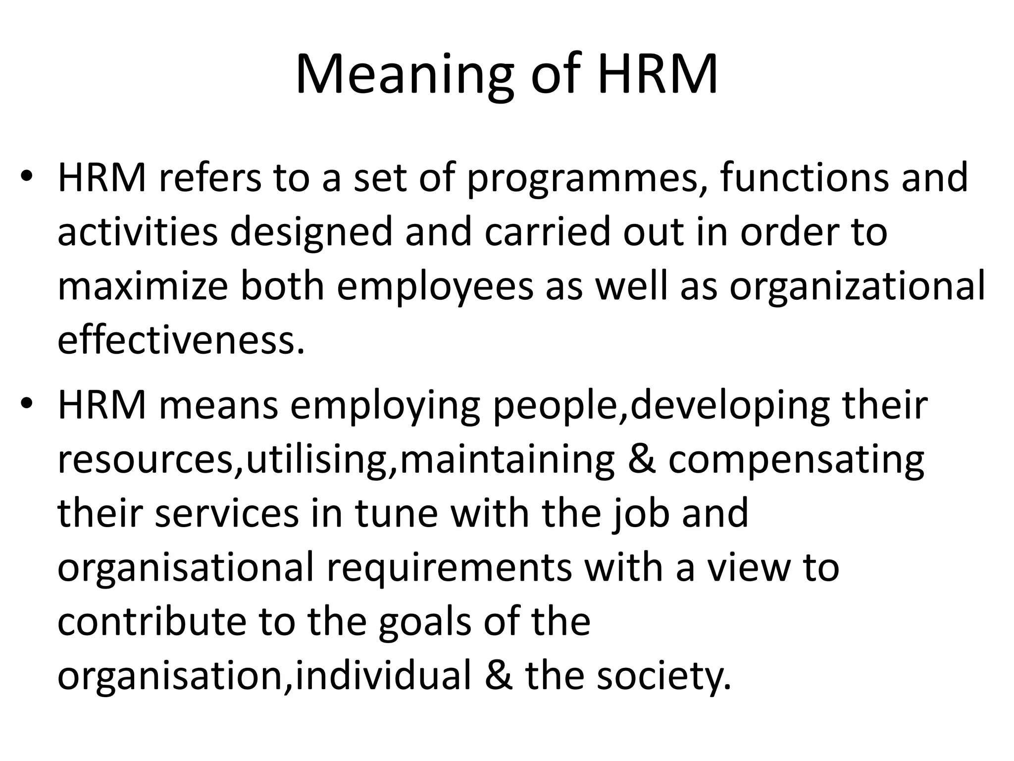 Meaning of HRM
• HRM refers to a set of programmes, functions and
  activities designed and carried out in order to
  maximize both employees as well as organizational
  effectiveness.
• HRM means employing people,developing their
  resources,utilising,maintaining & compensating
  their services in tune with the job and
  organisational requirements with a view to
  contribute to the goals of the
  organisation,individual & the society.
 
