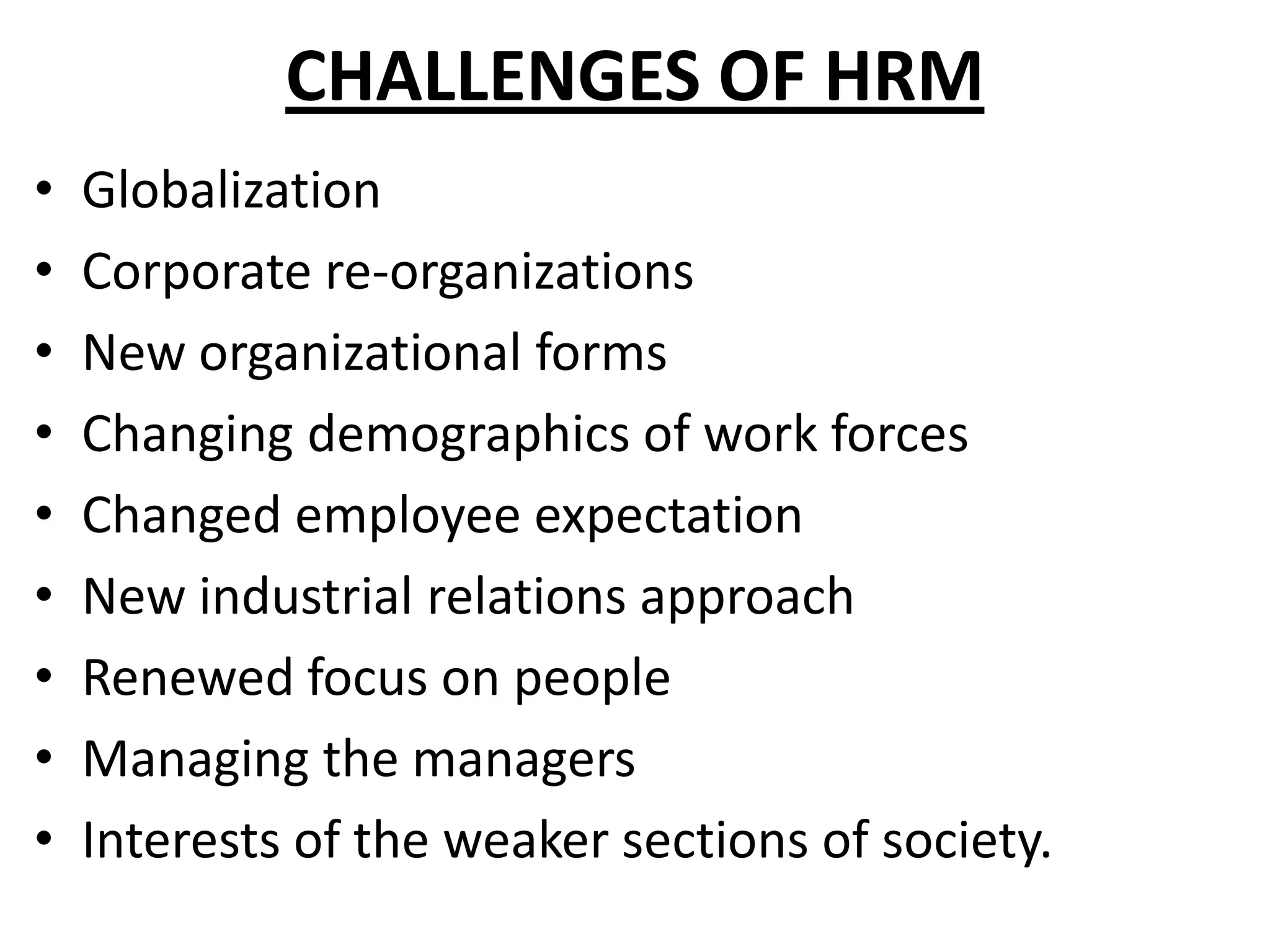 CHALLENGES OF HRM
•   Globalization
•   Corporate re-organizations
•   New organizational forms
•   Changing demographics of work forces
•   Changed employee expectation
•   New industrial relations approach
•   Renewed focus on people
•   Managing the managers
•   Interests of the weaker sections of society.
 