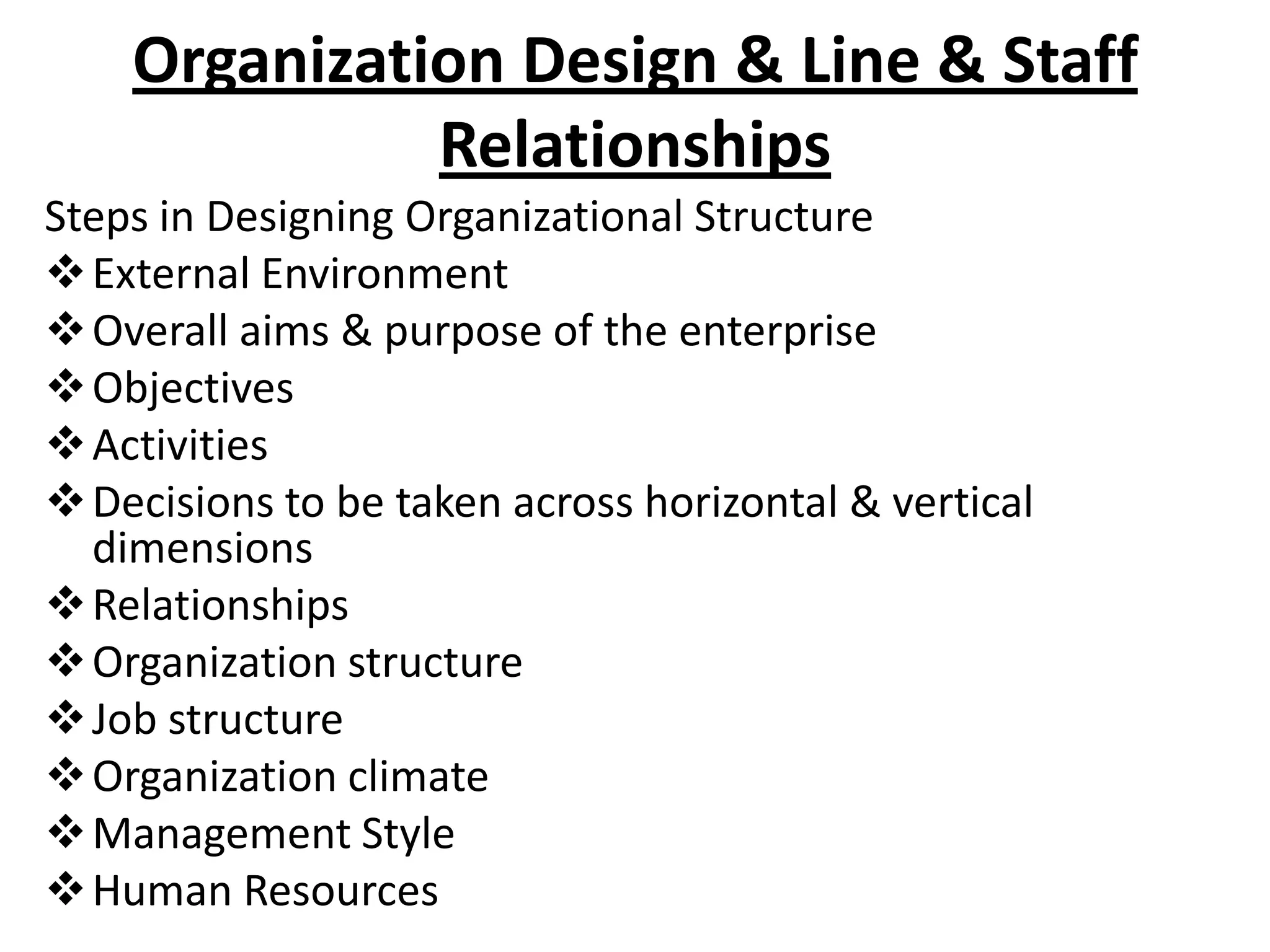 Organization Design & Line & Staff
              Relationships
Steps in Designing Organizational Structure
 External Environment
 Overall aims & purpose of the enterprise
 Objectives
 Activities
 Decisions to be taken across horizontal & vertical
  dimensions
 Relationships
 Organization structure
 Job structure
 Organization climate
 Management Style
 Human Resources
 
