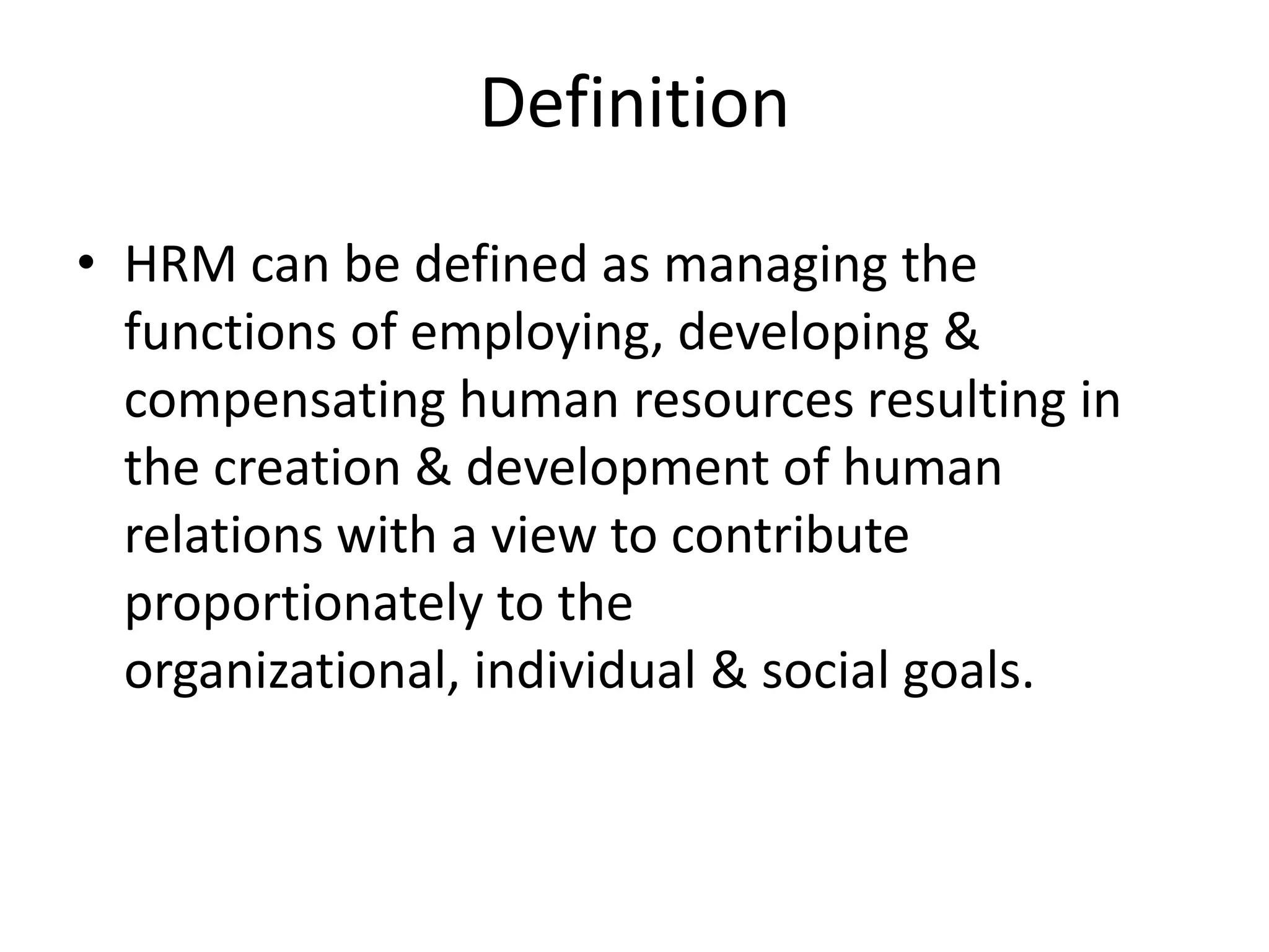 Definition
• HRM can be defined as managing the
  functions of employing, developing &
  compensating human resources resulting in
  the creation & development of human
  relations with a view to contribute
  proportionately to the
  organizational, individual & social goals.
 