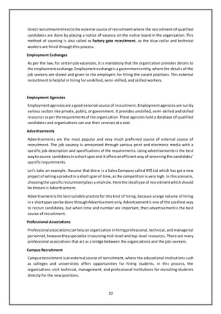 10
Directrecruitmentreferstothe external source of recruitment where the recruitment of qualified
candidates are done by placing a notice of vacancy on the notice board in the organization. This
method of sourcing is also called as factory gate recruitment, as the blue-collar and technical
workers are hired through this process.
Employment Exchanges
As per the law, for certain job vacancies, it is mandatory that the organization provides details to
the employmentexchange.Employmentexchangeisagovernmententity,where the details of the
job seekers are stored and given to the employers for filling the vacant positions. This external
recruitment is helpful in hiring for unskilled, semi-skilled, and skilled workers.
Employment Agencies
Employmentagenciesare agood external source of recruitment. Employment agencies are run by
various sectors like private, public, or government. It provides unskilled, semi-skilled and skilled
resourcesasper the requirementsof the organization.These agencieshold a database of qualified
candidates and organizations can use their services at a cost.
Advertisements
Advertisements are the most popular and very much preferred source of external source of
recruitment. The job vacancy is announced through various print and electronic media with a
specific job description and specifications of the requirements. Using advertisements is the best
wayto source candidatesinashort spanand it offersanefficient way of screening the candidates’
specific requirements.
Let’s take an example. Assume that there is a Sales Company called XYZ Ltd which has got a new
projectof sellingaproductin a shortspan of time,asthe competition is very high. In this scenario,
choosingthe specificrecruitmentplaysavital role.Here the ideal type of recruitmentwhichshould
be chosen is Advertisement.
Advertisementisthe bestsuitable practice for this kind of hiring, because a large volume of hiring
ina shortspan can be done throughAdvertisementonly.Advertisementis one of the costliest way
to recruit candidates, but when time and number are important, then advertisement is the best
source of recruitment.
Professional Associations
Professionalassociationscanhelpanorganizationinhiringprofessional, technical, and managerial
personnel,howevertheyspecialize insourcing mid-level and top-level resources. There are many
professional associations that act as a bridge between the organizations and the job-seekers.
Campus Recruitment
Campusrecruitmentisanexternal source of recruitment, where the educational institutions such
as colleges and universities offers opportunities for hiring students. In this process, the
organizations visit technical, management, and professional institutions for recruiting students
directly for the new positions.
 