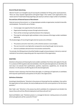 11
Word of Mouth Advertising
Word of mouth is an intangible way of sourcing the candidates for filling up the vacant positions.
There are many reputed organizations with good image in the market. Such organizations only
needa word-of-mouthadvertisingregardinga job vacancy to attract a large number of candidates.
Pros and Cons of External Sources of Recruitment
External sourcesof recruitment,i.e.,hiringemployeesoutside anorganization,hasbothitsbenefits
and drawbacks. The benefits are as follows −
 It encourages new opportunities for job seekers.
 Organization branding increases through external sources.
 There will be no biasing or partiality between the employees.
 The scope for selectingthe rightcandidate ismore,because of the large number candidates
appearing.
The disadvantages of recruiting through external sources are as follows −
 This process consumes more time, as the selection process is very lengthy.
 The cost incurred is very high when compared to recruiting through internal sources.
 External candidates demand more remuneration and benefits.
To conclude,the HR departmentshouldbe flexible enoughtochoose between internal or external
methods of recruitment, depending upon the requirement of the organization.
SELECTION:
Selectionisthe processof choosing the mostsuitable candidates from those who apply for the job.
It isa processof offeringjobstodesiredcandidates. Once the potential applicantsare identified,the
next step is to evaluate their qualification, qualities, experience, capabilities, etc. & make the
selection. It is the process of offering jobs to the desired applicants.
Selection means choosing a few from those who apply. It is picking up of applicants or candidates
with requisite qualifications and qualities to fill jobs in the organization.
Definition of Selection
Accordingto HaroldKoontz,“Selectionis the process of choosing from the candidates, from within
the organizationorfrom outside,the mostsuitable personfor the current position or for the future
positions.”
Dale Yoder said, “Selection is the process by which candidates for employment are divided into
classes those who will be offered employment and those who will not.”
David and Robbins said, “Selection process is a managerial decision-making process as to predict
which job applicants will be successful if hired.”
 