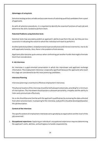 14
Advantages of using tests
Selectiontestingcanbe a reliable andaccurate meansof selecting qualified candidates from a pool
of applicants.
As with all selection procedures, it is important to identify the essential functions of each job and
determine the skills needed to perform them.
Potential Problems using Selection tests
Selection tests may accurately predict an applicant’s ability to perform the job, but they are less
successful in indicating the extent to which the individual will want to perform it.
Anotherpotential problem,relatedprimarilytopersonalitytestsand interest inventories, has to do
with applicants honesty. Also, there is the problem of test anxiety.
Applicantsoftenbecome quite anxious when confronting yet another hurdle that might eliminate
them from consideration.
4. Job Interview
An interview is a goal-oriented conversation in which the interviewer and applicant exchange
information.The employment interview is especially significant because the applicants who reach
this stage are considered to be the most promising candidates.
Interview Planning
Interview planning is essential to effective employment interviews.
The physical locationof the interviewshouldbe bothpleasantandprivate,providing for a minimum
of interruptions.The interviewershould possess a pleasant personality, empathy and the ability to
listen and communicate effectively.
He or she shouldbecome familiarwiththe applicant’squalificationsbyreviewing the data collected
fromotherselectiontools.Inpreparingforthe interview,ajobprofile shouldbe developedbasedon
the job description.
Content of the Interview
The specificcontentof employmentinterviewsvariesgreatlybyanorganizationand the level of the
job concerned.
1. Occupational experience: Exploring an individual’s occupational experience requires determining
the applicant’s skills, abilities, and willingness to handle responsibility.
 