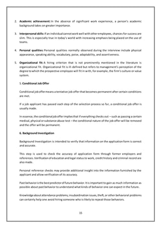 15
2. Academic achievement: In the absence of significant work experience, a person’s academic
background takes on greater importance.
3. Interpersonal skills:If an individualcannotworkwell withotheremployees, chances for success are
slim. This is especially true in today’s world with increasing emphasis being placed on the use of
teams.
4. Personal qualities: Personal qualities normally observed during the interview include physical
appearance, speaking ability, vocabulary, poise, adaptability, and assertiveness.
5. Organizational fit: A hiring criterion that is not prominently mentioned in the literature is
organizational fit. Organizational fit is ill-defined but refers to management’s perception of the
degree towhich the prospective employee will fit in with, for example, the firm’s culture or value
system.
5. Conditional Job Offer
Conditional joboffermeans a tentative job offer that becomes permanent after certain conditions
are met.
If a job applicant has passed each step of the selection process so far, a conditional job offer is
usually made.
In essence,the conditionaljobofferimpliesthat if everything checks out – such as passing a certain
medical,physical orsubstance abuse test – the conditional nature of the job offer will be removed
and the offer will be permanent.
6. Background Investigation
Background Investigation is intended to verify that information on the application form is correct
and accurate.
This step is used to check the accuracy of application form through former employers and
references.Verificationof educationandlegal status to work, credit history and criminal record are
also made.
Personal reference checks may provide additional insight into the information furnished by the
applicant and allow verification of its accuracy.
Past behavioristhe bestpredictorof future behavior.Itis important to gain as much information as
possible about past behavior to understand what kinds of behavior one can expect in the future.
Knowledgeaboutattendance problems,insubordinationissues,theft,or other behavioral problems
can certainly help one avoid hiring someone who is likely to repeat those behaviors.
 