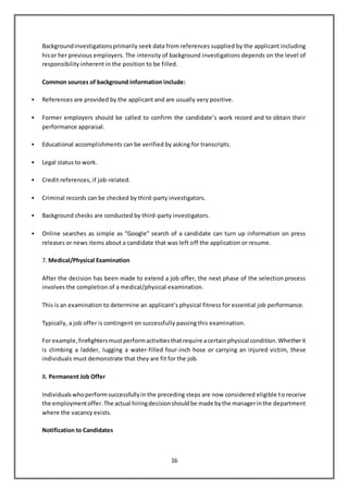 16
Backgroundinvestigationsprimarily seek data from references supplied by the applicant including
hisor her previous employers. The intensity of background investigations depends on the level of
responsibility inherent in the position to be filled.
Common sources of background information include:
 References are provided by the applicant and are usually very positive.
 Former employers should be called to confirm the candidate’s work record and to obtain their
performance appraisal.
 Educational accomplishments can be verified by asking for transcripts.
 Legal status to work.
 Credit references, if job-related.
 Criminal records can be checked by third-party investigators.
 Background checks are conducted by third-party investigators.
 Online searches as simple as “Google” search of a candidate can turn up information on press
releases or news items about a candidate that was left off the application or resume.
7. Medical/Physical Examination
After the decision has been made to extend a job offer, the next phase of the selection process
involves the completion of a medical/physical examination.
This is an examination to determine an applicant’s physical fitness for essential job performance.
Typically, a job offer is contingent on successfully passing this examination.
For example,firefightersmustperformactivitiesthatrequire acertainphysical condition.Whetherit
is climbing a ladder, lugging a water-filled four-inch hose or carrying an injured victim, these
individuals must demonstrate that they are fit for the job.
8. Permanent Job Offer
Individualswhoperformsuccessfullyin the preceding steps are now considered eligible to receive
the employmentoffer.The actual hiringdecisionshouldbe made bythe managerinthe department
where the vacancy exists.
Notification to Candidates
 