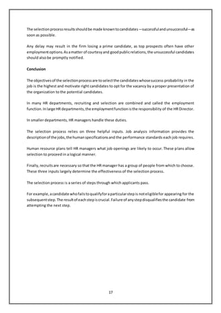 17
The selectionprocessresultsshouldbe made knowntocandidates—successfulandunsuccessful—as
soon as possible.
Any delay may result in the firm losing a prime candidate, as top prospects often have other
employmentoptions.Asamatter of courtesyand goodpublicrelations,the unsuccessful candidates
should also be promptly notified.
Conclusion
The objectivesof the selectionprocessare toselectthe candidateswhosesuccess probability in the
job is the highest and motivate right candidates to opt for the vacancy by a proper presentation of
the organization to the potential candidates.
In many HR departments, recruiting and selection are combined and called the employment
function.Inlarge HR departments,the employmentfunctionisthe responsibility of the HR Director.
In smaller departments, HR managers handle these duties.
The selection process relies on three helpful inputs. Job analysis information provides the
descriptionof the jobs,the humanspecificationsand the performance standards each job requires.
Human resource plans tell HR managers what job openings are likely to occur. These plans allow
selection to proceed in a logical manner.
Finally,recruitsare necessary so that the HR manager has a group of people from which to choose.
These three inputs largely determine the effectiveness of the selection process.
The selection process is a series of steps through which applicants pass.
For example,acandidate whofailstoqualifyforaparticularstepis noteligiblefor appearing for the
subsequentstep.The resultof eachstepiscrucial.Failure of anystepdisqualifiesthe candidate from
attempting the next step.
 