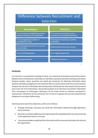 18
INTERVIEW
An interview is a purposeful exchange of ideas, the answering of questions and communication
betweentwoormore persons.Generally,aninterview isaprocessof private meeting conversation
between people, where questions are asked and answered, for obtaining information about
qualities,attitudes,prospectusetc.Aninterview referstoa conversation with one or more persons
actingas the role of an interviewer who ask questions and the person who answers the questions
acts as the role of an interviewee. The primary purpose of an interview is to transfer information
from interviewee to interviewer. Interviews can be either formal or informal, structured or
unstructured. Interviews can be carried out one-to-one or in groups; they can be conducted over
telephone or via video conferencing.
Interviews have some basic objectives, which are as follows:
 Through interviews, recruiters can verify the information obtained through application
forms and tests.
 Recruiters canobtainadditional informationaboutthe candidateswhichare notmentioned
in the application forms or resumes
 Interviewsprovidesanapplicantthe informationandthe necessaryfacts about the job and
the organization.
 