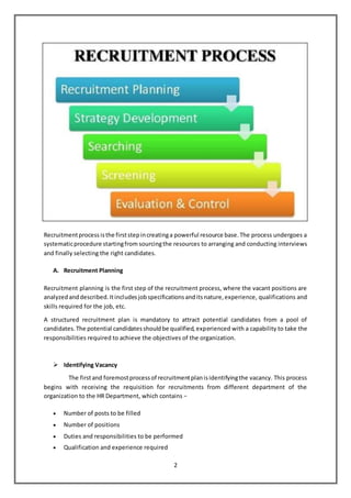 2
Recruitmentprocessisthe firststepincreatinga powerful resource base.The process undergoes a
systematicprocedure startingfrom sourcingthe resources to arranging and conducting interviews
and finally selecting the right candidates.
A. Recruitment Planning
Recruitment planning is the first step of the recruitment process, where the vacant positions are
analyzedanddescribed.Itincludesjobspecificationsanditsnature,experience, qualifications and
skills required for the job, etc.
A structured recruitment plan is mandatory to attract potential candidates from a pool of
candidates.The potential candidatesshouldbe qualified,experienced with a capability to take the
responsibilities required to achieve the objectives of the organization.
 Identifying Vacancy
The firstand foremostprocessof recruitmentplanisidentifyingthe vacancy. This process
begins with receiving the requisition for recruitments from different department of the
organization to the HR Department, which contains −
 Number of posts to be filled
 Number of positions
 Duties and responsibilities to be performed
 Qualification and experience required
 