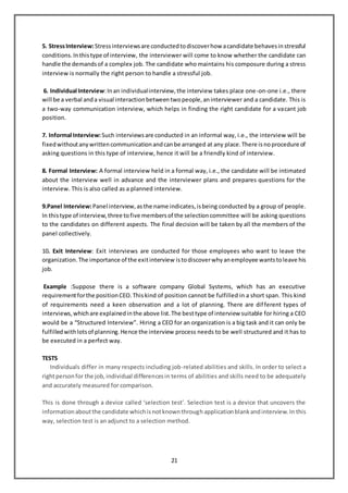 21
5. StressInterview:Stressinterviewsare conductedtodiscoverhow acandidate behavesinstressful
conditions.Inthistype of interview, the interviewer will come to know whether the candidate can
handle the demandsof a complex job. The candidate who maintains his composure during a stress
interview is normally the right person to handle a stressful job.
6. Individual Interview:Inan individualinterview,the interview takes place one-on-one i.e., there
will be a verbal anda visual interactionbetweentwopeople,aninterviewer and a candidate. This is
a two-way communication interview, which helps in finding the right candidate for a vacant job
position.
7. Informal Interview:Such interviewsare conducted in an informal way, i.e., the interview will be
fixedwithoutanywrittencommunicationandcanbe arranged at any place.There isnoprocedure of
asking questions in this type of interview, hence it will be a friendly kind of interview.
8. Formal Interview: A formal interview held in a formal way, i.e., the candidate will be intimated
about the interview well in advance and the interviewer plans and prepares questions for the
interview. This is also called as a planned interview.
9.Panel Interview:Panel interview,asthe name indicates,isbeing conducted by a group of people.
In thistype of interview,three tofive membersof the selectioncommittee will be asking questions
to the candidates on different aspects. The final decision will be taken by all the members of the
panel collectively.
10. Exit Interview: Exit interviews are conducted for those employees who want to leave the
organization.The importance of the exitinterview istodiscoverwhyanemployee wantstoleave his
job.
Example :Suppose there is a software company Global Systems, which has an executive
requirementforthe positionCEO.Thiskind of position cannot be fulfilled in a short span. This kind
of requirements need a keen observation and a lot of planning. There are different types of
interviews,whichare explainedinthe above list.The besttype of interview suitable for hiring a CEO
would be a “Structured Interview”. Hiring a CEO for an organization is a big task and it can only be
fulfilledwithlotsof planning.Hence the interview process needs to be well structured and it has to
be executed in a perfect way.
TESTS
Individuals differ in many respects including job-related abilities and skills. In order to select a
rightpersonfor the job,individual differencesin terms of abilities and skills need to be adequately
and accurately measured for comparison.
This is done through a device called ‘selection test’. Selection test is a device that uncovers the
informationaboutthe candidate whichisnotknownthroughapplicationblankandinterview.In this
way, selection test is an adjunct to a selection method.
 