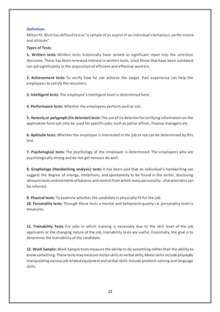 22
Definition:
MiltonM. Blumhasdefinedtestas“a sample of an aspectof an individual’sbehaviour,performance
and attitude”.
Types of Tests:
1. Written tests: Written tests historically have served as significant input into the selection
decisions. There has been renewed interest in written tests, since those that have been validated
can aid significantly in the acquisition of efficient and effective workers.
2. Achievement tests: To verify how he can achieve the target. Past experience can help the
employees to satisfy the recruiters.
3. Intelligent tests: The employee’s intelligent level is determined here.
4. Performance tests: Whether the employees perform well or not.
5. Honestyor polygraph (lie detector) tests:The use of lie detectorforverifying information on the
application form can only be used for specific jobs, such as police officer, finance managers etc.
6. Aptitude tests: Whether the employee is interested in the job or not can be determined by this
test.
7. Psychological tests: The psychology of the employee is determined. The employees who are
psychologically strong and do not get nervous do well.
8. Graphology (Handwriting analysis) tests: It has been said that an individual’s handwriting can
suggest the degree of energy, inhibitions, and spontaneity to be found in the writer, disclosing
idiosyncrasiesandelementsof balance andcontrol fromwhichmanypersonality- characteristics can
be inferred.
9. Physical tests: To examine whether the candidate is physically fit for the job.
10. Personality tests: Through these tests a mental and behavioral quality i.e. personality level is
measures.
11. Trainability Tests: For jobs in which training is necessary due to the skill level of the job
applicants or the changing nature of the job, trainability tests are useful. Essentially, the goal is to
determine the trainability of the candidate.
12. Work Sample:Work Sample testsmeasure the ability to do something rather than the ability to
knowsomething.These testsmaymeasure motorskillsorverbal skills,Motorskillsinclude physically
manipulatingvariousjobrelatedequipmentandverbal skills include problem solving and language
skills.
 